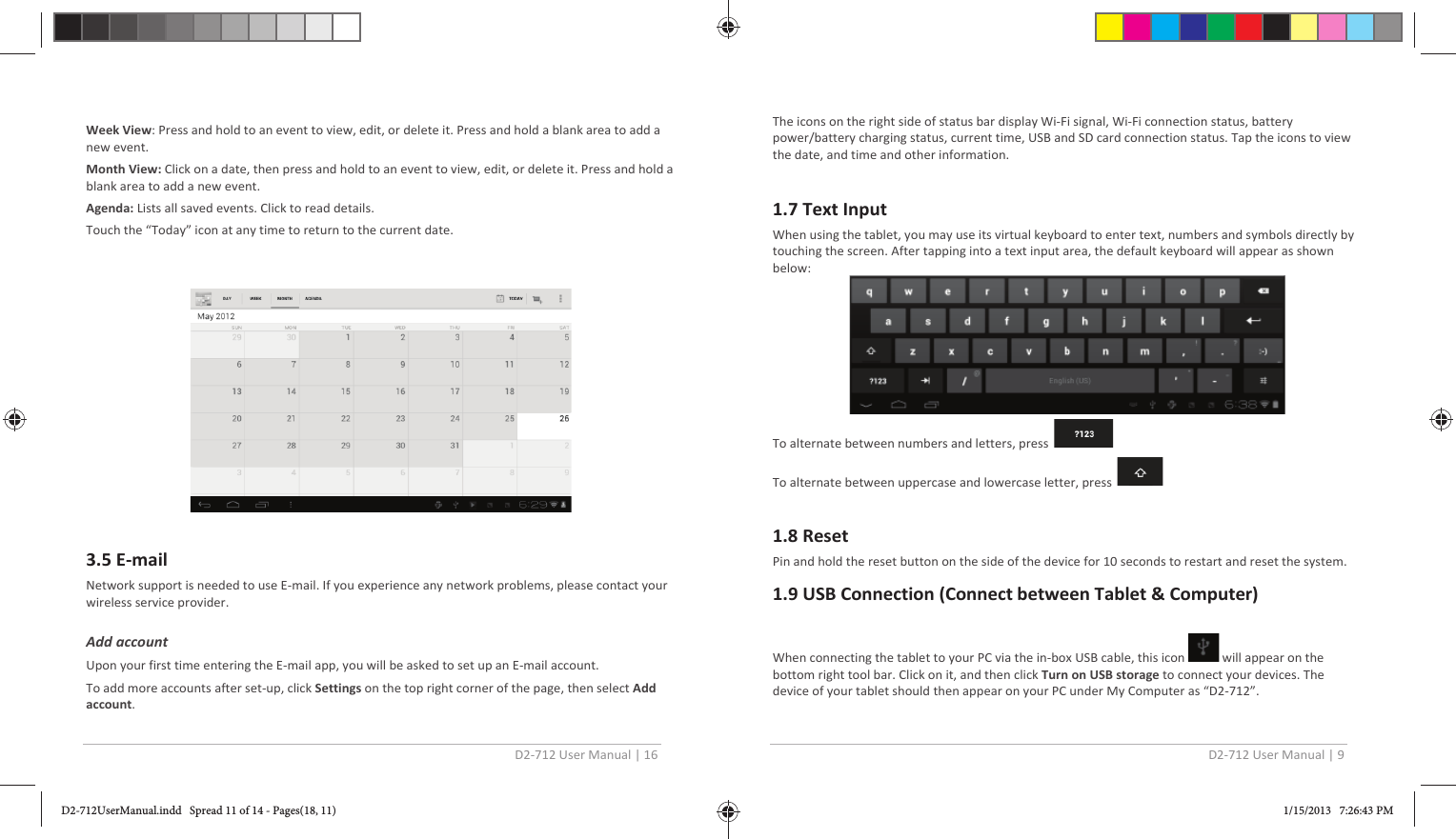 D2-712 User Manual | 16  Week View: Press and hold to an event to view, edit, or delete it. Press and hold a blank area to add a new event. Month View: Click on a date, then press and hold to an event to view, edit, or delete it. Press and hold a blank area to add a new event. Agenda: Lists all saved events. Click to read details. Touch the “Today” icon at any time to return to the current date.     3.5 E-mail Network support is needed to use E-mail. If you experience any network problems, please contact your wireless service provider.  Add account  Upon your first time entering the E-mail app, you will be asked to set up an E-mail account. To add more accounts after set-up, click Settings on the top right corner of the page, then select Add account. D2-712 User Manual | 9  The icons on the right side of status bar display Wi-Fi signal, Wi-Fi connection status, battery power/battery charging status, current time, USB and SD card connection status. Tap the icons to view the date, and time and other information.  1.7 Text Input When using the tablet, you may use its virtual keyboard to enter text, numbers and symbols directly by touching the screen. After tapping into a text input area, the default keyboard will appear as shown below:  To alternate between numbers and letters, press  To alternate between uppercase and lowercase letter, press   1.8 Reset Pin and hold the reset button on the side of the device for 10 seconds to restart and reset the system. 1.9 USB Connection (Connect between Tablet &amp; Computer)  When connecting the tablet to your PC via the in-box USB cable, this icon   will appear on the bottom right tool bar. Click on it, and then click Turn on USB storage to connect your devices. The device of your tablet should then appear on your PC under My Computer as “D2-712”.   D2-712UserManual.indd   Spread 11 of 14 - Pages(18, 11)D2-712UserManual.indd   Spread 11 of 14 - Pages(18, 11) 1/15/2013   7:26:43 PM1/15/2013   7:26:43 PM