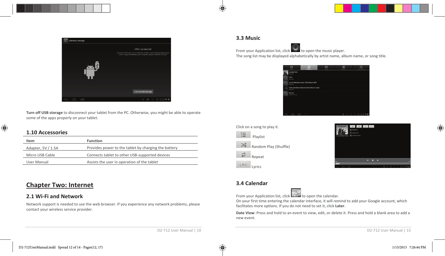 D2-712 User Manual | 10 Turn off USB storage to disconnect your tablet from the PC. Otherwise, you might be able to operate some of the apps properly on your tablet.  Function Provides power to the tablet by charging the battery Connects tablet to other USB-supported devices 1.10 Accessories  Item  Adapter, 5V / 1.5A Micro USB Cable User Manual  Assists the user in operation of the tablet  Chapter Two: Internet 2.1 Wi-Fi and Network Network support is needed to use the web browser. If you experience any network problems, please contact your wireless service provider. D2-712 User Manual | 15 3.3 Music From your Application list, click  to open the music player. The song list may be displayed alphabetically by artist name, album name, or song title. Click on a song to play it.   Playlist  Random Play (Shuffle)  Repeat  Lyrics 3.4 Calendar  From your Application list, click   to open the calendar. On your first time entering the calendar interface, it will remind to add your Google account, which facilitates more options. If you do not need to set it, click Later. Date View: Press and hold to an event to view, edit, or delete it. Press and hold a blank area to add a new event. D2-712UserManual.indd   Spread 12 of 14 - Pages(12, 17)D2-712UserManual.indd   Spread 12 of 14 - Pages(12, 17) 1/15/2013   7:26:44 PM1/15/2013   7:26:44 PM
