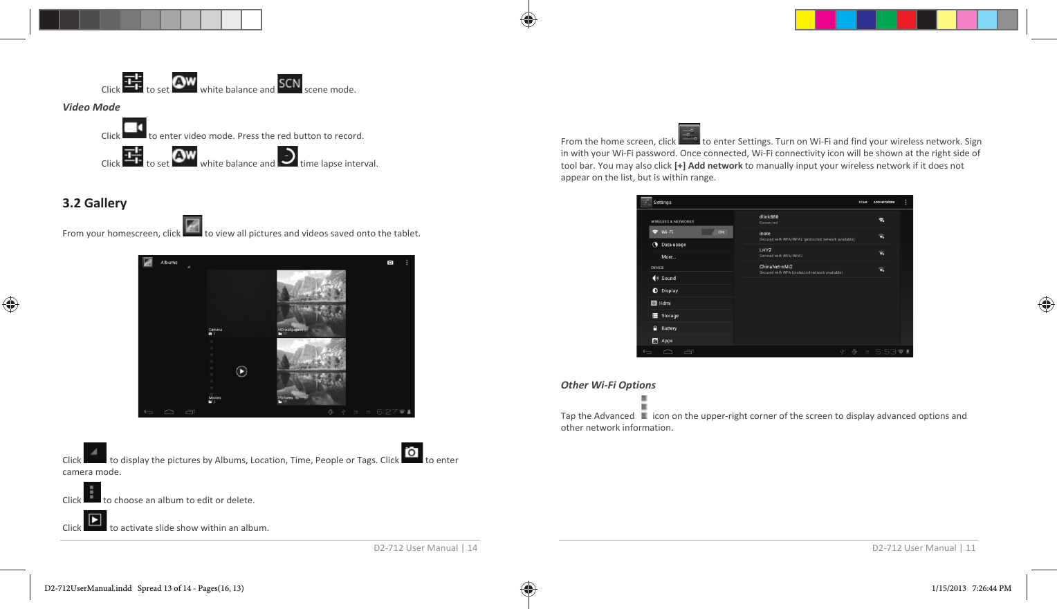 D2-712 User Manual | 14  Click   to set   white balance and   scene mode. Video Mode  Click   to enter video mode. Press the red button to record. Click   to set   white balance and   time lapse interval.  3.2 Gallery From your homescreen, click   to view all pictures and videos saved onto the tablet.    Click   to display the pictures by Albums, Location, Time, People or Tags. Click   to enter camera mode. Click   to choose an album to edit or delete. Click   to activate slide show within an album. D2-712 User Manual | 11  From the home screen, click   to enter Settings. Turn on Wi-Fi and find your wireless network. Sign in with your Wi-Fi password. Once connected, Wi-Fi connectivity icon will be shown at the right side of tool bar. You may also click [+] Add network to manually input your wireless network if it does not appear on the list, but is within range.    Other Wi-Fi Options Tap the Advanced      icon on the upper-right corner of the screen to display advanced options and other network information.    D2-712UserManual.indd   Spread 13 of 14 - Pages(16, 13)D2-712UserManual.indd   Spread 13 of 14 - Pages(16, 13) 1/15/2013   7:26:44 PM1/15/2013   7:26:44 PM