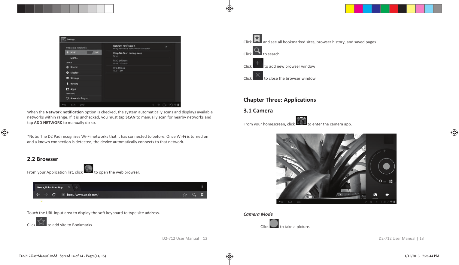 D2-712 User Manual | 12   When the Network notification option is checked, the system automatically scans and displays available networks within range. If it is unchecked, you must tap SCAN to manually scan for nearby networks and tap ADD NETWORK to manually do so.  *Note: The D2 Pad recognizes Wi-Fi networks that it has connected to before. Once Wi-Fi is turned on and a known connection is detected, the device automatically connects to that network.  2.2 Browser From your Application list, click  to open the web browser.    Touch the URL input area to display the soft keyboard to type site address. Click   to add site to Bookmarks D2-712 User Manual | 13  Click  and see all bookmarked sites, browser history, and saved pages Click  to search Click   to add new browser window Click   to close the browser window  Chapter Three: Applications 3.1 Camera From your homescreen, click   to enter the camera app.    Camera Mode  Click   to take a picture. D2-712UserManual.indd   Spread 14 of 14 - Pages(14, 15)D2-712UserManual.indd   Spread 14 of 14 - Pages(14, 15) 1/15/2013   7:26:44 PM1/15/2013   7:26:44 PM