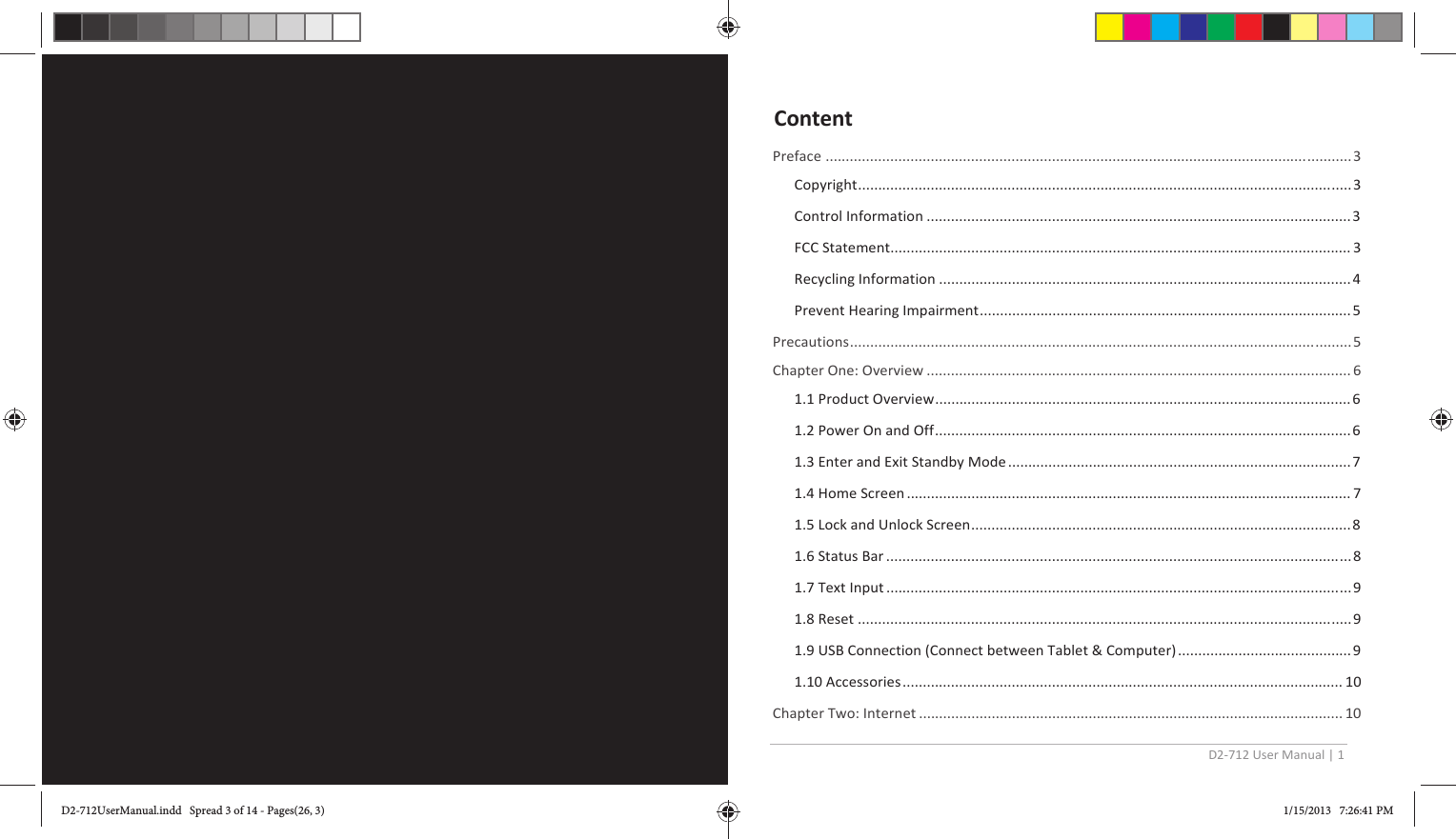 D2-712 User Manual | 1    Preface .................................................................................................................................. 3 Copyright ..................................................................................................................... ..... 3 Control Information ......................................................................................................... 3 FCC Statement.................................................................................................................. 3 Recycling Information ...................................................................................................... 4 Prevent Hearing Impairment ............................................................................................ 5 Precautions ................................................................................................................... ......... 5 Chapter One: Overview ......................................................................................................... 6  1.1 Product Overview ....................................................................................................... 6 1.2 Power On and Off ....................................................................................................... 6 1.3 Enter and Exit Standby Mode ..................................................................................... 7 1.4 Home Screen .............................................................................................................. 7 1.5 Lock and Unlock Screen .............................................................................................. 8 1.6 Status Bar ................................................................................................................... 8 1.7 Text Input ................................................................................................................... 9 1.8 Reset .......................................................................................................................... 9 1.9 USB Connection (Connect between Tablet &amp; Computer) ........................................... 9 1.10 Accessories ............................................................................................................. 10 Chapter Two: Internet ......................................................................................................... 10 ContentD2-712UserManual.indd   Spread 3 of 14 - Pages(26, 3)D2-712UserManual.indd   Spread 3 of 14 - Pages(26, 3) 1/15/2013   7:26:41 PM1/15/2013   7:26:41 PM