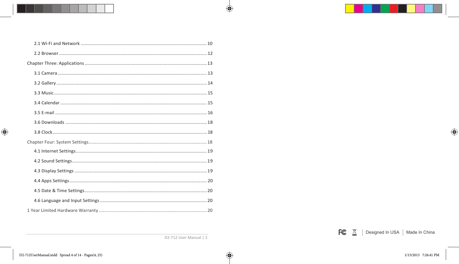 D2-712 User Manual | 2  2.1 Wi-Fi and Network ................................................................................................... 10 2.2 Browser .................................................................................................................... 12 Chapter Three: Applications ................................................................................................ 13 3.1 Camera ..................................................................................................................... 13 3.2 Gallery ...................................................................................................................... 14 3.3 Music ........................................................................................................................ 15 3.4 Calendar ................................................................................................................... 15 3.5 E-mail ....................................................................................................................... 16 3.6 Downloads ............................................................................................................... 18 3.8 Clock ......................................................................................................................... 18 Chapter Four: System Settings ............................................................................................. 18 4.1 Internet Settings ....................................................................................................... 19 4.2 Sound Settings .......................................................................................................... 19 4.3 Display Settings ........................................................................................................ 19 4.4 Apps Settings ............................................................................................................ 20 4.5 Date &amp; Time Settings ................................................................................................ 20 4.6 Language and Input Settings .................................................................................... 20 1 Year Limited Hardware Warranty ..................................................................................... 20  Designed In USA Made In ChinaD2-712UserManual.indd   Spread 4 of 14 - Pages(4, 25)D2-712UserManual.indd   Spread 4 of 14 - Pages(4, 25) 1/15/2013   7:26:41 PM1/15/2013   7:26:41 PM