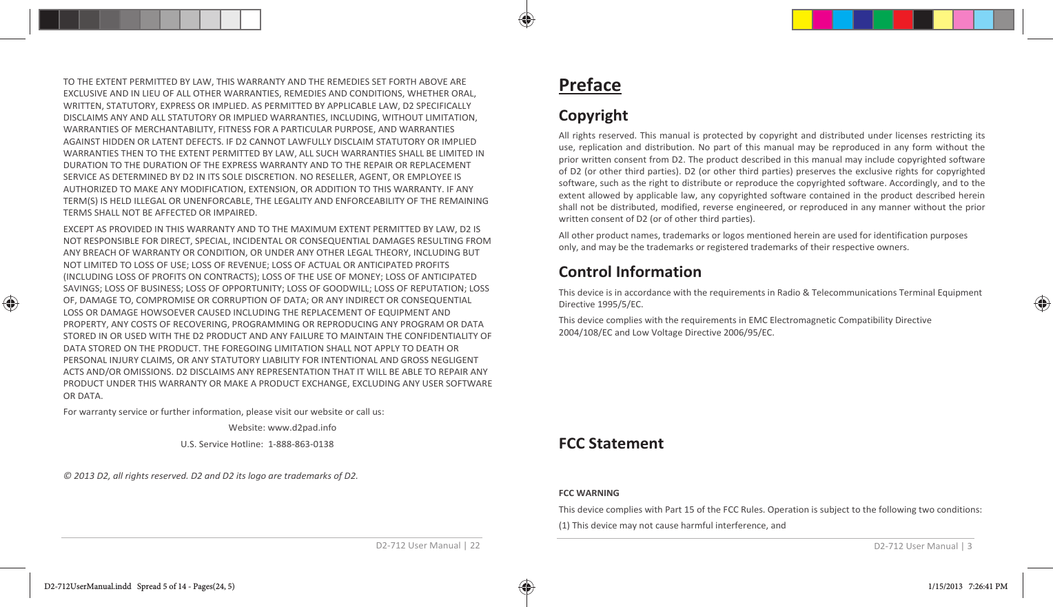 D2-712 User Manual | 22 TO THE EXTENT PERMITTED BY LAW, THIS WARRANTY AND THE REMEDIES SET FORTH ABOVE ARE EXCLUSIVE AND IN LIEU OF ALL OTHER WARRANTIES, REMEDIES AND CONDITIONS, WHETHER ORAL, WRITTEN, STATUTORY, EXPRESS OR IMPLIED. AS PERMITTED BY APPLICABLE LAW, D2 SPECIFICALLY DISCLAIMS ANY AND ALL STATUTORY OR IMPLIED WARRANTIES, INCLUDING, WITHOUT LIMITATION, WARRANTIES OF MERCHANTABILITY, FITNESS FOR A PARTICULAR PURPOSE, AND WARRANTIES AGAINST HIDDEN OR LATENT DEFECTS. IF D2 CANNOT LAWFULLY DISCLAIM STATUTORY OR IMPLIED WARRANTIES THEN TO THE EXTENT PERMITTED BY LAW, ALL SUCH WARRANTIES SHALL BE LIMITED IN DURATION TO THE DURATION OF THE EXPRESS WARRANTY AND TO THE REPAIR OR REPLACEMENT SERVICE AS DETERMINED BY D2 IN ITS SOLE DISCRETION. NO RESELLER, AGENT, OR EMPLOYEE IS AUTHORIZED TO MAKE ANY MODIFICATION, EXTENSION, OR ADDITION TO THIS WARRANTY. IF ANY TERM(S) IS HELD ILLEGAL OR UNENFORCABLE, THE LEGALITY AND ENFORCEABILITY OF THE REMAINING TERMS SHALL NOT BE AFFECTED OR IMPAIRED. EXCEPT AS PROVIDED IN THIS WARRANTY AND TO THE MAXIMUM EXTENT PERMITTED BY LAW, D2 IS NOT RESPONSIBLE FOR DIRECT, SPECIAL, INCIDENTAL OR CONSEQUENTIAL DAMAGES RESULTING FROM ANY BREACH OF WARRANTY OR CONDITION, OR UNDER ANY OTHER LEGAL THEORY, INCLUDING BUT NOT LIMITED TO LOSS OF USE; LOSS OF REVENUE; LOSS OF ACTUAL OR ANTICIPATED PROFITS (INCLUDING LOSS OF PROFITS ON CONTRACTS); LOSS OF THE USE OF MONEY; LOSS OF ANTICIPATED SAVINGS; LOSS OF BUSINESS; LOSS OF OPPORTUNITY; LOSS OF GOODWILL; LOSS OF REPUTATION; LOSS OF, DAMAGE TO, COMPROMISE OR CORRUPTION OF DATA; OR ANY INDIRECT OR CONSEQUENTIAL LOSS OR DAMAGE HOWSOEVER CAUSED INCLUDING THE REPLACEMENT OF EQUIPMENT AND PROPERTY, ANY COSTS OF RECOVERING, PROGRAMMING OR REPRODUCING ANY PROGRAM OR DATA STORED IN OR USED WITH THE D2 PRODUCT AND ANY FAILURE TO MAINTAIN THE CONFIDENTIALITY OF DATA STORED ON THE PRODUCT. THE FOREGOING LIMITATION SHALL NOT APPLY TO DEATH OR PERSONAL INJURY CLAIMS, OR ANY STATUTORY LIABILITY FOR INTENTIONAL AND GROSS NEGLIGENT ACTS AND/OR OMISSIONS. D2 DISCLAIMS ANY REPRESENTATION THAT IT WILL BE ABLE TO REPAIR ANY PRODUCT UNDER THIS WARRANTY OR MAKE A PRODUCT EXCHANGE, EXCLUDING ANY USER SOFTWARE OR DATA. For warranty service or further information, please visit our website or call us:      Website: www.d2pad.info U.S. Service Hotline:  1-888-863-0138 © 2013 D2, all rights reserved. D2 and D2 its logo are trademarks of D2. D2-712 User Manual | 3 Preface Copyright All rights reserved. This manual is protected by copyright and distributed under licenses restricting its use, replication and distribution. No part of this manual may be reproduced in any form without the prior written consent from D2. The product described in this manual may include copyrighted software of D2 (or other third parties). D2 (or other third parties) preserves the exclusive rights for copyrighted software, such as the right to distribute or reproduce the copyrighted software. Accordingly, and to the extent allowed by applicable law, any copyrighted software contained in the product described herein shall not be distributed, modified, reverse engineered, or reproduced in any manner without the prior written consent of D2 (or of other third parties). All other product names, trademarks or logos mentioned herein are used for identification purposes only, and may be the trademarks or registered trademarks of their respective owners. Control Information This device is in accordance with the requirements in Radio &amp; Telecommunications Terminal Equipment Directive 1995/5/EC. This device complies with the requirements in EMC Electromagnetic Compatibility Directive 2004/108/EC and Low Voltage Directive 2006/95/EC. FCC Statement FCC WARNING This device complies with Part 15 of the FCC Rules. Operation is subject to the following two conditions: (1) This device may not cause harmful interference, and D2-712UserManual.indd   Spread 5 of 14 - Pages(24, 5)D2-712UserManual.indd   Spread 5 of 14 - Pages(24, 5) 1/15/2013   7:26:41 PM1/15/2013   7:26:41 PM