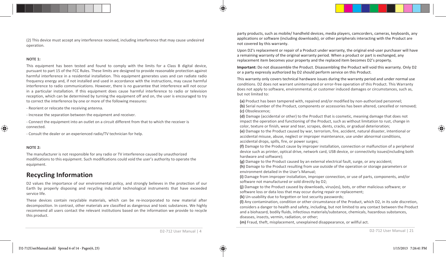 D2-712 User Manual | 4  (2) This device must accept any interference received, including interference that may cause undesired operation.  NOTE 1:  This equipment has been tested and found to comply with the limits for a Class B digital device, pursuant to part 15 of the FCC Rules. These limits are designed to provide reasonable protection against harmful interference in a residential installation. This equipment generates uses and can radiate radio frequency energy and, if not installed and used in accordance with the instructions, may cause harmful interference to radio communications. However, there is no guarantee that interference will not occur in a particular installation. If this equipment does cause harmful interference to radio or television reception, which can be determined by turning the equipment off and on, the user is encouraged to try to correct the interference by one or more of the following measures: - Reorient or relocate the receiving antenna. - Increase the separation between the equipment and receiver. - Connect the equipment into an outlet on a circuit different from that to which the receiver is connected. - Consult the dealer or an experienced radio/TV technician for help.  NOTE 2:  The manufacturer is not responsible for any radio or TV interference caused by unauthorized modifications to this equipment. Such modifications could void the user’s authority to operate the equipment. Recycling Information D2 values the importance of our environmental policy, and strongly believes in the protection of our Earth by properly disposing and recycling industrial technological instruments that have exceeded service life. These devices contain recyclable materials, which can be re-incorporated to new material after decomposition. In contrast, other materials are classified as dangerous and toxic substances. We highly recommend all users contact the relevant institutions based on the information we provide to recycle this product. D2-712 User Manual | 21  party products, such as mobile/ handheld devices, media players, camcorders, cameras, keyboards, any applications or software (including downloads), or other peripherals interacting with the Product are not covered by this warranty. Upon D2&apos;s replacement or repair of a Product under warranty, the original end-user purchaser will have a remaining warranty of the original warranty period. When a product or part is exchanged, any replacement item becomes your property and the replaced item becomes D2’s property. Important: Do not disassemble the Product. Disassembling the Product will void this warranty. Only D2 or a party expressly authorized by D2 should perform service on this Product. This warranty only covers technical hardware issues during the warranty period and under normal use conditions. D2 does not warrant uninterrupted or error-free operation of this Product. This Warranty does not apply to software, environmental, or customer induced damages or circumstances, such as, but not limited to: (a) Product has been tampered with, repaired and/or modified by non-authorized personnel; (b) Serial number of the Product, components or accessories has been altered, cancelled or removed;  (c) Obsolescence; (d) Damage (accidental or other) to the Product that is cosmetic, meaning damage that does not impact the operation and functioning of the Product, such as without limitation to rust, change in color, texture or finish, wear and tear, scrapes, dents, cracks, or gradual deterioration; (e) Damage to the Product caused by war, terrorism, fire, accident, natural disaster, intentional or accidental misuse, abuse, neglect or improper maintenance, use under abnormal conditions, accidental drops, spills, fire, or power surges; (f) Damage to the Product cause by improper installation, connection or malfunction of a peripheral device such as printer, optical drive, network card, USB device, or connectivity issues(including both hardware and software); (g) Damage to the Product caused by an external electrical fault, surge, or any accident; (h) Damage to the Product resulting from use outside of the operation or storage parameters or environment detailed in the User’s Manual; (i) Damage from improper installation, improper connection, or use of parts, components, and/or software not manufactured or sold directly by D2; (j) Damage to the Product caused by downloads, virus(es), bots, or other malicious software; or software loss or data loss that may occur during repair or replacement; (k) Un-usability due to forgotten or lost security passwords; (l) Any contamination, condition or other circumstance of the Product, which D2, in its sole discretion, considers a danger to health and safety, including, but not limited to any contact between the Product and a biohazard, bodily fluids, infectious materials/substance, chemicals, hazardous substances, diseases, insects, vermin, radiation, or other; (m) Fraud, theft, misplacement, unexplained disappearance, or willful act. D2-712UserManual.indd   Spread 6 of 14 - Pages(6, 23)D2-712UserManual.indd   Spread 6 of 14 - Pages(6, 23) 1/15/2013   7:26:41 PM1/15/2013   7:26:41 PM