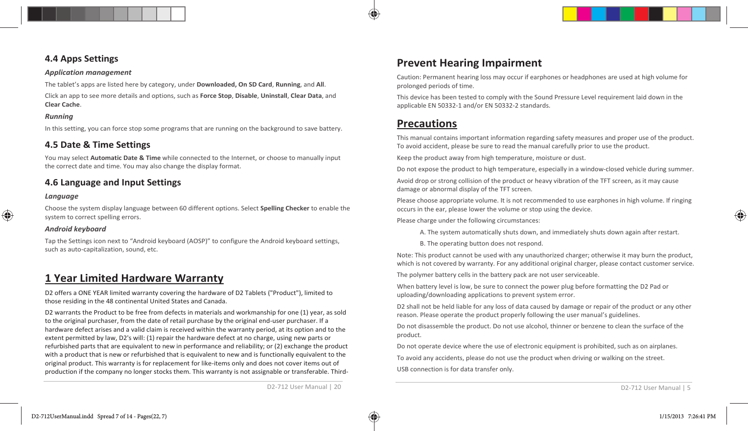 D2-712 User Manual | 20  4.4 Apps Settings Application management The tablet’s apps are listed here by category, under Downloaded, On SD Card, Running, and All. Click an app to see more details and options, such as Force Stop, Disable, Uninstall, Clear Data, and Clear Cache.  Running In this setting, you can force stop some programs that are running on the background to save battery. 4.5 Date &amp; Time Settings You may select Automatic Date &amp; Time while connected to the Internet, or choose to manually input the correct date and time. You may also change the display format. 4.6 Language and Input Settings Language Choose the system display language between 60 different options. Select Spelling Checker to enable the system to correct spelling errors. Android keyboard Tap the Settings icon next to “Android keyboard (AOSP)” to configure the Android keyboard settings, such as auto-capitalization, sound, etc.  1 Year Limited Hardware Warranty D2 offers a ONE YEAR limited warranty covering the hardware of D2 Tablets (&quot;Product&quot;), limited to those residing in the 48 continental United States and Canada. D2 warrants the Product to be free from defects in materials and workmanship for one (1) year, as sold to the original purchaser, from the date of retail purchase by the original end-user purchaser. If a hardware defect arises and a valid claim is received within the warranty period, at its option and to the extent permitted by law, D2&apos;s will: (1) repair the hardware defect at no charge, using new parts or refurbished parts that are equivalent to new in performance and reliability; or (2) exchange the product with a product that is new or refurbished that is equivalent to new and is functionally equivalent to the original product. This warranty is for replacement for like-items only and does not cover items out of production if the company no longer stocks them. This warranty is not assignable or transferable. Third-D2-712 User Manual | 5  Prevent Hearing Impairment Caution: Permanent hearing loss may occur if earphones or headphones are used at high volume for prolonged periods of time. This device has been tested to comply with the Sound Pressure Level requirement laid down in theapplicable EN 50332-1 and/or EN 50332-2 standards. Precautions This manual contains important information regarding safety measures and proper use of the product. To avoid accident, please be sure to read the manual carefully prior to use the product. Keep the product away from high temperature, moisture or dust. Do not expose the product to high temperature, especially in a window-closed vehicle during summer. Avoid drop or strong collision of the product or heavy vibration of the TFT screen, as it may cause damage or abnormal display of the TFT screen. Please choose appropriate volume. It is not recommended to use earphones in high volume. If ringing occurs in the ear, please lower the volume or stop using the device. Please charge under the following circumstances: A. The system automatically shuts down, and immediately shuts down again after restart. B. The operating button does not respond. Note: This product cannot be used with any unauthorized charger; otherwise it may burn the product, which is not covered by warranty. For any additional original charger, please contact customer service. The polymer battery cells in the battery pack are not user serviceable. When battery level is low, be sure to connect the power plug before formatting the D2 Pad or uploading/downloading applications to prevent system error. D2 shall not be held liable for any loss of data caused by damage or repair of the product or any other reason. Please operate the product properly following the user manual’s guidelines. Do not disassemble the product. Do not use alcohol, thinner or benzene to clean the surface of the product. Do not operate device where the use of electronic equipment is prohibited, such as on airplanes. To avoid any accidents, please do not use the product when driving or walking on the street. USB connection is for data transfer only. D2-712UserManual.indd   Spread 7 of 14 - Pages(22, 7)D2-712UserManual.indd   Spread 7 of 14 - Pages(22, 7) 1/15/2013   7:26:41 PM1/15/2013   7:26:41 PM