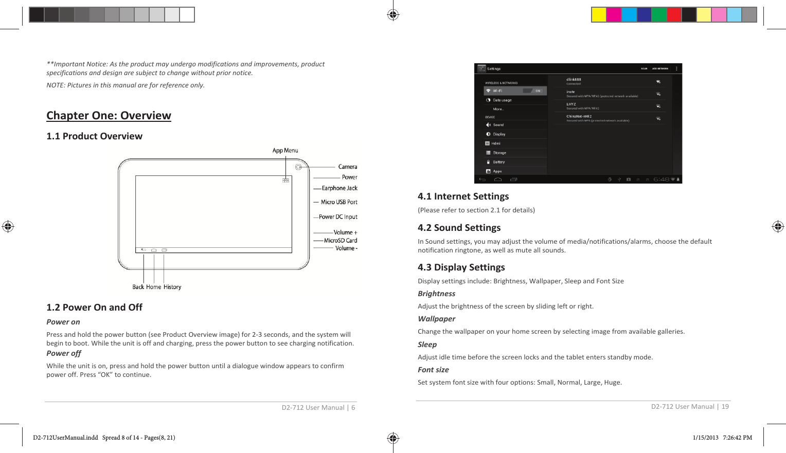 D2-712 User Manual | 6  **Important Notice: As the product may undergo modifications and improvements, product specifications and design are subject to change without prior notice. NOTE: Pictures in this manual are for reference only.  Chapter One: Overview 1.1 Product Overview          1.2 Power On and Off Power on Press and hold the power button (see Product Overview image) for 2-3 seconds, and the system will begin to boot. While the unit is off and charging, press the power button to see charging notification. Power off While the unit is on, press and hold the power button until a dialogue window appears to confirm power off. Press “OK” to continue.  D2-712 User Manual | 19   4.1 Internet Settings (Please refer to section 2.1 for details)  4.2 Sound Settings In Sound settings, you may adjust the volume of media/notifications/alarms, choose the default notification ringtone, as well as mute all sounds. 4.3 Display Settings Display settings include: Brightness, Wallpaper, Sleep and Font Size  Brightness Adjust the brightness of the screen by sliding left or right. Wallpaper Change the wallpaper on your home screen by selecting image from available galleries.  Sleep Adjust idle time before the screen locks and the tablet enters standby mode. Font size Set system font size with four options: Small, Normal, Large, Huge. D2-712UserManual.indd   Spread 8 of 14 - Pages(8, 21)D2-712UserManual.indd   Spread 8 of 14 - Pages(8, 21) 1/15/2013   7:26:42 PM1/15/2013   7:26:42 PM