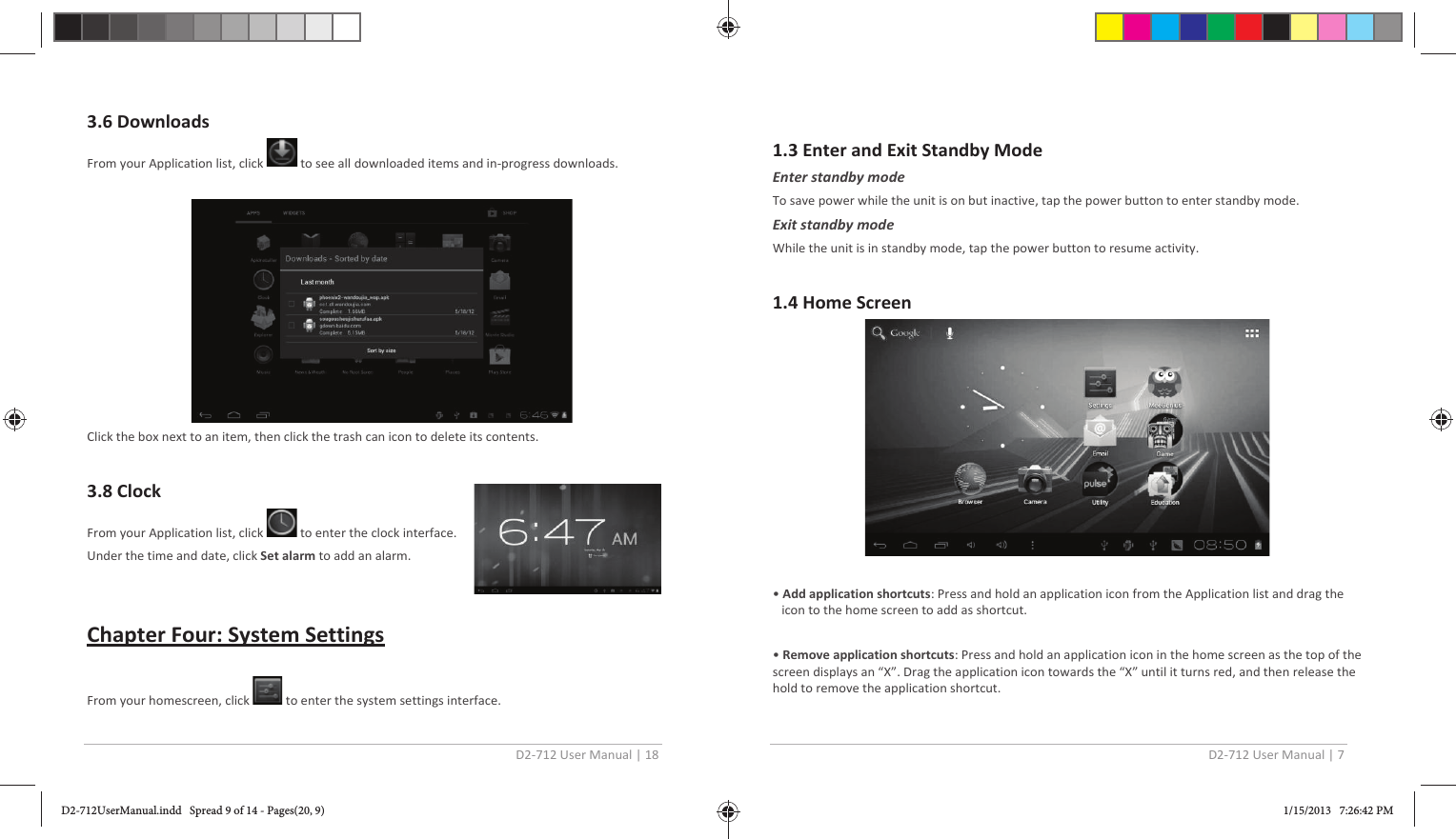 D2-712 User Manual | 18  3.6 Downloads From your Application list, click   to see all downloaded items and in-progress downloads.    Click the box next to an item, then click the trash can icon to delete its contents.   3.8 Clock  From your Application list, click   to enter the clock interface. Under the time and date, click Set alarm to add an alarm.   Chapter Four: System Settings  From your homescreen, click   to enter the system settings interface.  D2-712 User Manual | 7  1.3 Enter and Exit Standby Mode Enter standby mode To save power while the unit is on but inactive, tap the power button to enter standby mode. Exit standby mode While the unit is in standby mode, tap the power button to resume activity.  1.4 Home Screen    • Add application shortcuts: Press and hold an application icon from the Application list and drag the icon to the home screen to add as shortcut.  • Remove application shortcuts: Press and hold an application icon in the home screen as the top of the screen displays an “X”. Drag the application icon towards the “X” until it turns red, and then release the hold to remove the application shortcut. D2-712UserManual.indd   Spread 9 of 14 - Pages(20, 9)D2-712UserManual.indd   Spread 9 of 14 - Pages(20, 9) 1/15/2013   7:26:42 PM1/15/2013   7:26:42 PM