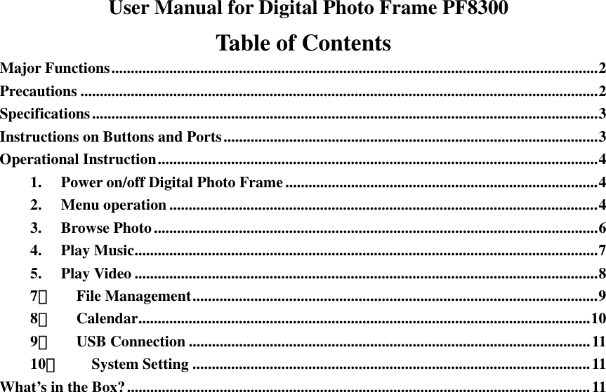   User Manual for Digital Photo Frame PF8300 Table of Contents Major Functions..............................................................................................................................2 Precautions ......................................................................................................................................2 Specifications...................................................................................................................................3 Instructions on Buttons and Ports.................................................................................................3 Operational Instruction..................................................................................................................4 1.  Power on/off Digital Photo Frame.................................................................................4 2. Menu operation ...............................................................................................................4 3. Browse Photo...................................................................................................................6 4. Play Music........................................................................................................................7 5. Play Video ........................................................................................................................8 7． File Management.........................................................................................................9 8． Calendar.....................................................................................................................10 9． USB Connection ........................................................................................................11 10． System Setting .......................................................................................................11 What’s in the Box?........................................................................................................................11                            