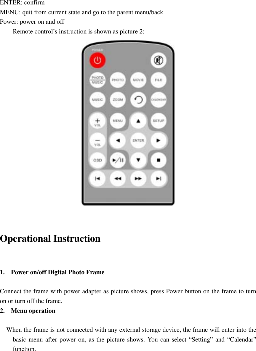 ENTER: confirm   MENU: quit from current state and go to the parent menu/back   Power: power on and off   Remote control’s instruction is shown as picture 2:                         Operational Instruction    1. Power on/off Digital Photo Frame    Connect the frame with power adapter as picture shows, press Power button on the frame to turn on or turn off the frame.   2. Menu operation           When the frame is not connected with any external storage device, the frame will enter into the basic menu after power on, as the picture shows. You can select “Setting” and “Calendar” function.           