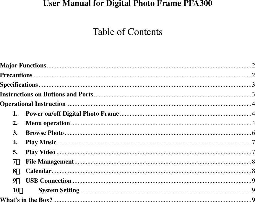  User Manual for Digital Photo Frame PFA300  Table of Contents  Major Functions..............................................................................................................................2 Precautions ......................................................................................................................................2 Specifications...................................................................................................................................3 Instructions on Buttons and Ports.................................................................................................3 Operational Instruction..................................................................................................................4 1. Power on/off Digital Photo Frame.................................................................................4 2. Menu operation ...............................................................................................................4 3. Browse Photo...................................................................................................................6 4. Play Music........................................................................................................................7 5. Play Video ........................................................................................................................7 7． File Management.............................................................................................................8 8． Calendar...........................................................................................................................8 9． USB Connection ..............................................................................................................9 10． System Setting .........................................................................................................9 What’s in the Box?..........................................................................................................................9                     