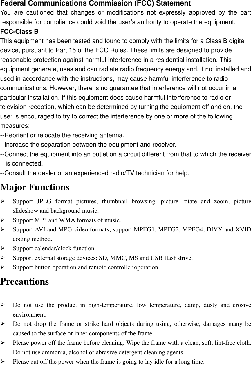 Federal Communications Commission (FCC) Statement You are cautioned that changes or modifications not expressly approved by the part responsible for compliance could void the user’s authority to operate the equipment. FCC-Class B This equipment has been tested and found to comply with the limits for a Class B digital device, pursuant to Part 15 of the FCC Rules. These limits are designed to provide reasonable protection against harmful interference in a residential installation. This equipment generate, uses and can radiate radio frequency energy and, if not installed and used in accordance with the instructions, may cause harmful interference to radio communications. However, there is no guarantee that interference will not occur in a particular installation. If this equipment does cause harmful interference to radio or television reception, which can be determined by turning the equipment off and on, the user is encouraged to try to correct the interference by one or more of the following measures: --Reorient or relocate the receiving antenna. --Increase the separation between the equipment and receiver. --Connect the equipment into an outlet on a circuit different from that to which the receiver is connected. --Consult the dealer or an experienced radio/TV technician for help. Major Functions   ¾ Support JPEG format pictures, thumbnail browsing, picture rotate and zoom, picture slideshow and background music. ¾ Support MP3 and WMA formats of music.   ¾ Support AVI and MPG video formats; support MPEG1, MPEG2, MPEG4, DIVX and XVID coding method.   ¾ Support calendar/clock function.   ¾ Support external storage devices: SD, MMC, MS and USB flash drive.   ¾ Support button operation and remote controller operation.   Precautions  ¾ Do not use the product in high-temperature, low temperature, damp, dusty and erosive environment.  ¾ Do not drop the frame or strike hard objects during using, otherwise, damages many be caused to the surface or inner components of the frame.   ¾ Please power off the frame before cleaning. Wipe the frame with a clean, soft, lint-free cloth. Do not use ammonia, alcohol or abrasive detergent cleaning agents.     ¾ Please cut off the power when the frame is going to lay idle for a long time.        
