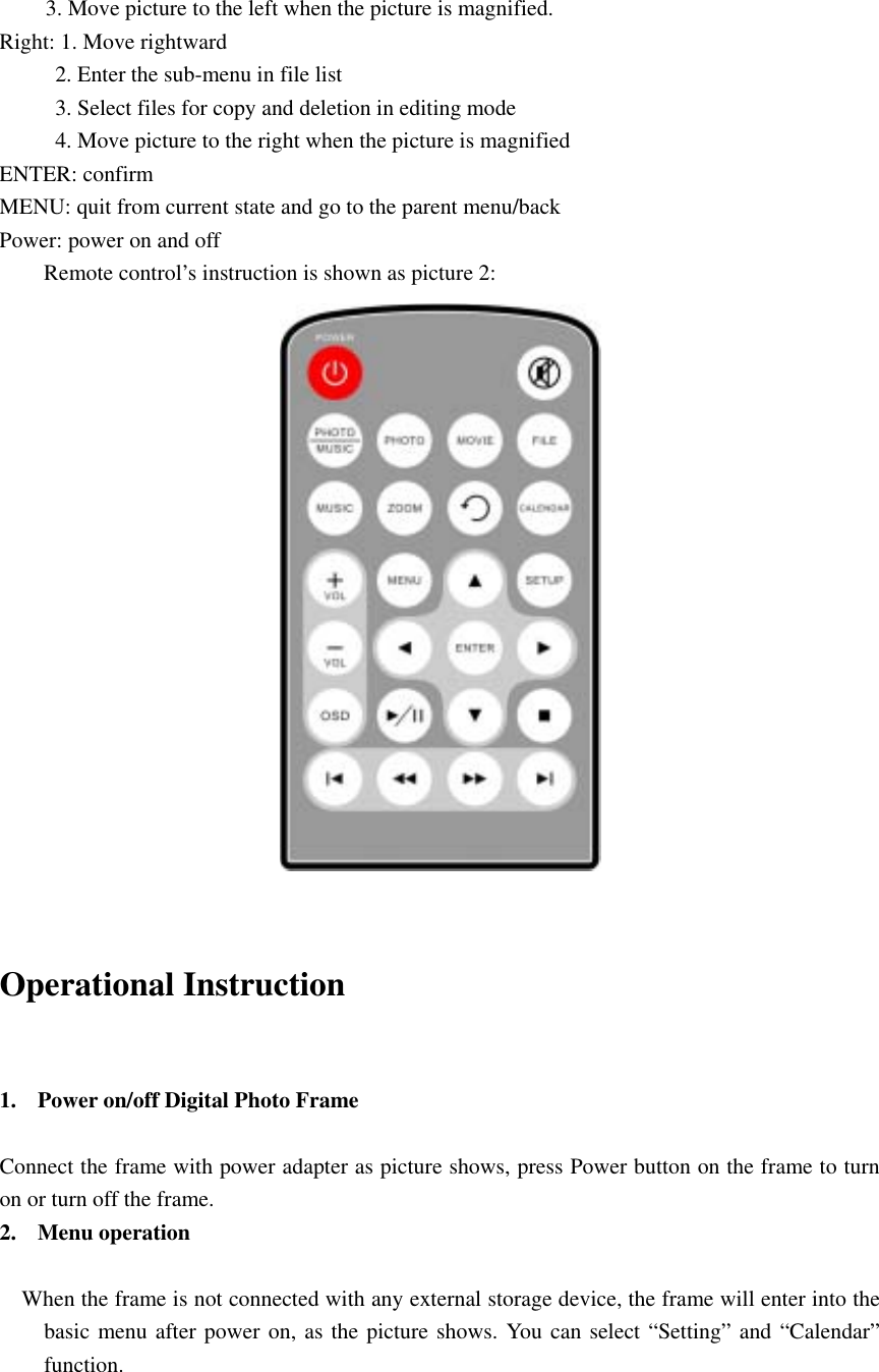 3. Move picture to the left when the picture is magnified.     Right: 1. Move rightward             2. Enter the sub-menu in file list           3. Select files for copy and deletion in editing mode           4. Move picture to the right when the picture is magnified ENTER: confirm   MENU: quit from current state and go to the parent menu/back   Power: power on and off   Remote control’s instruction is shown as picture 2:                         Operational Instruction    1. Power on/off Digital Photo Frame    Connect the frame with power adapter as picture shows, press Power button on the frame to turn on or turn off the frame.   2. Menu operation           When the frame is not connected with any external storage device, the frame will enter into the basic menu after power on, as the picture shows. You can select “Setting” and “Calendar” function.           