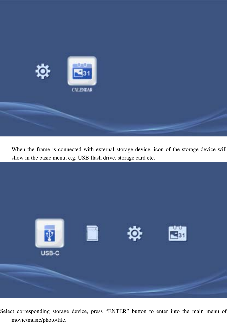           When the frame is connected with external storage device, icon of the storage device will show in the basic menu, e.g. USB flash drive, storage card etc.               Select corresponding storage device, press “ENTER” button to enter into the main menu of movie/music/photo/file.   