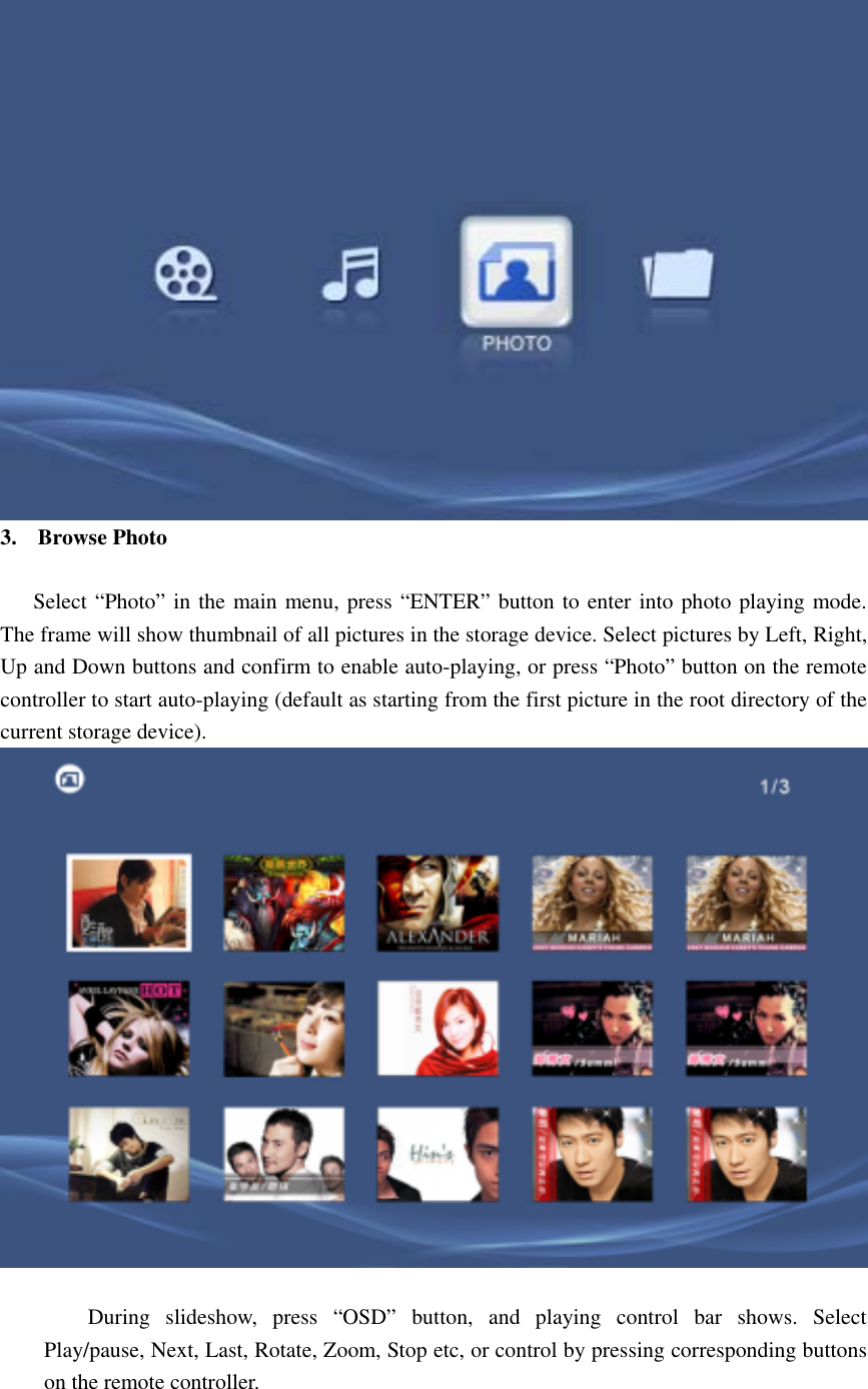  3. Browse Photo       Select “Photo” in the main menu, press “ENTER” button to enter into photo playing mode. The frame will show thumbnail of all pictures in the storage device. Select pictures by Left, Right, Up and Down buttons and confirm to enable auto-playing, or press “Photo” button on the remote controller to start auto-playing (default as starting from the first picture in the root directory of the current storage device).     During slideshow, press “OSD” button, and playing control bar shows. Select Play/pause, Next, Last, Rotate, Zoom, Stop etc, or control by pressing corresponding buttons on the remote controller.      
