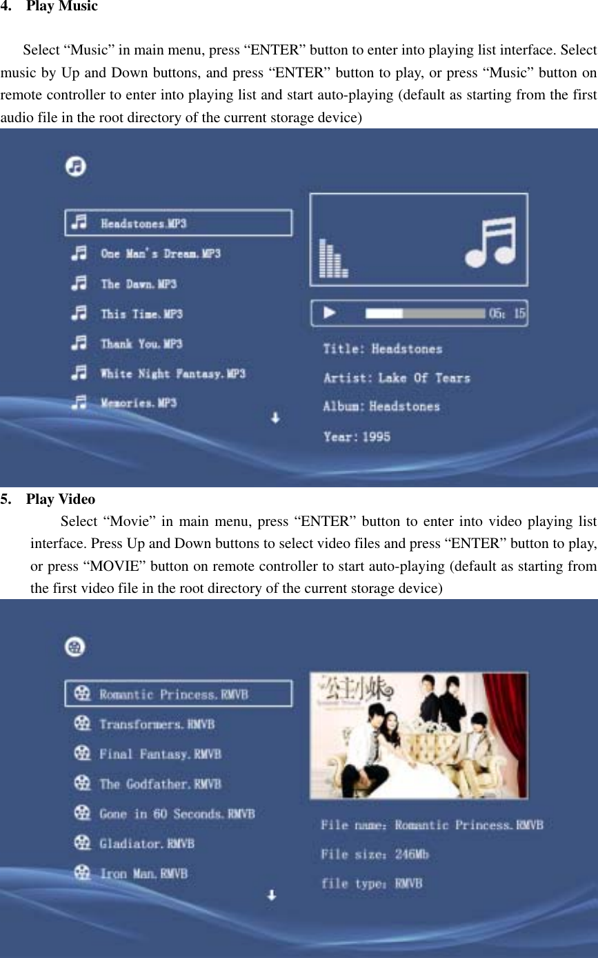 4. Play Music          Select “Music” in main menu, press “ENTER” button to enter into playing list interface. Select music by Up and Down buttons, and press “ENTER” button to play, or press “Music” button on remote controller to enter into playing list and start auto-playing (default as starting from the first audio file in the root directory of the current storage device)  5. Play Video   Select “Movie” in main menu, press “ENTER” button to enter into video playing list interface. Press Up and Down buttons to select video files and press “ENTER” button to play, or press “MOVIE” button on remote controller to start auto-playing (default as starting from the first video file in the root directory of the current storage device)          