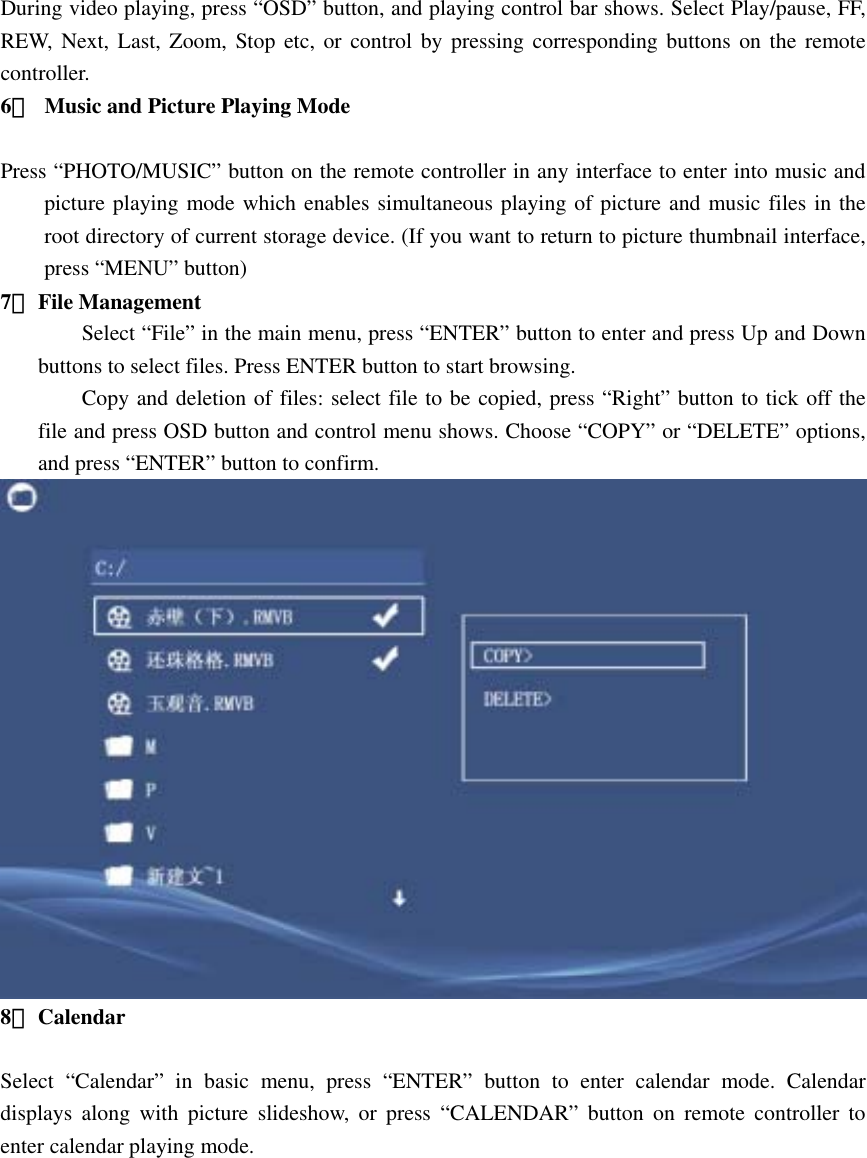 During video playing, press “OSD” button, and playing control bar shows. Select Play/pause, FF, REW, Next, Last, Zoom, Stop etc, or control by pressing corresponding buttons on the remote controller.  6．  Music and Picture Playing Mode           Press “PHOTO/MUSIC” button on the remote controller in any interface to enter into music and picture playing mode which enables simultaneous playing of picture and music files in the root directory of current storage device. (If you want to return to picture thumbnail interface, press “MENU” button) 7． File Management   Select “File” in the main menu, press “ENTER” button to enter and press Up and Down buttons to select files. Press ENTER button to start browsing.   Copy and deletion of files: select file to be copied, press “Right” button to tick off the file and press OSD button and control menu shows. Choose “COPY” or “DELETE” options, and press “ENTER” button to confirm.    8． Calendar   Select “Calendar” in basic menu, press “ENTER” button to enter calendar mode. Calendar displays along with picture slideshow, or press “CALENDAR” button on remote controller to enter calendar playing mode.   