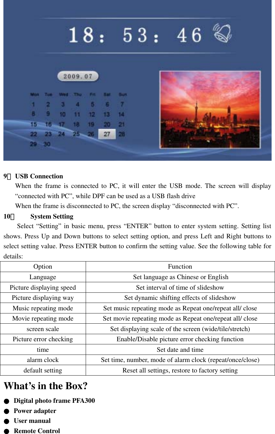          9． USB Connection   When the frame is connected to PC, it will enter the USB mode. The screen will display “connected with PC”, while DPF can be used as a USB flash drive When the frame is disconnected to PC, the screen display “disconnected with PC”.     10． System Setting   Select “Setting” in basic menu, press “ENTER” button to enter system setting. Setting list shows. Press Up and Down buttons to select setting option, and press Left and Right buttons to select setting value. Press ENTER button to confirm the setting value. See the following table for details:  Option Function Language  Set language as Chinese or English Picture displaying speed  Set interval of time of slideshow Picture displaying way  Set dynamic shifting effects of slideshow Music repeating mode  Set music repeating mode as Repeat one/repeat all/ close Movie repeating mode  Set movie repeating mode as Repeat one/repeat all/ close screen scale  Set displaying scale of the screen (wide/tile/stretch) Picture error checking  Enable/Disable picture error checking function time  Set date and time alarm clock  Set time, number, mode of alarm clock (repeat/once/close) default setting  Reset all settings, restore to factory setting What’s in the Box? ●  Digital photo frame PFA300 ● Power adapter ● User manual   ● Remote Control  