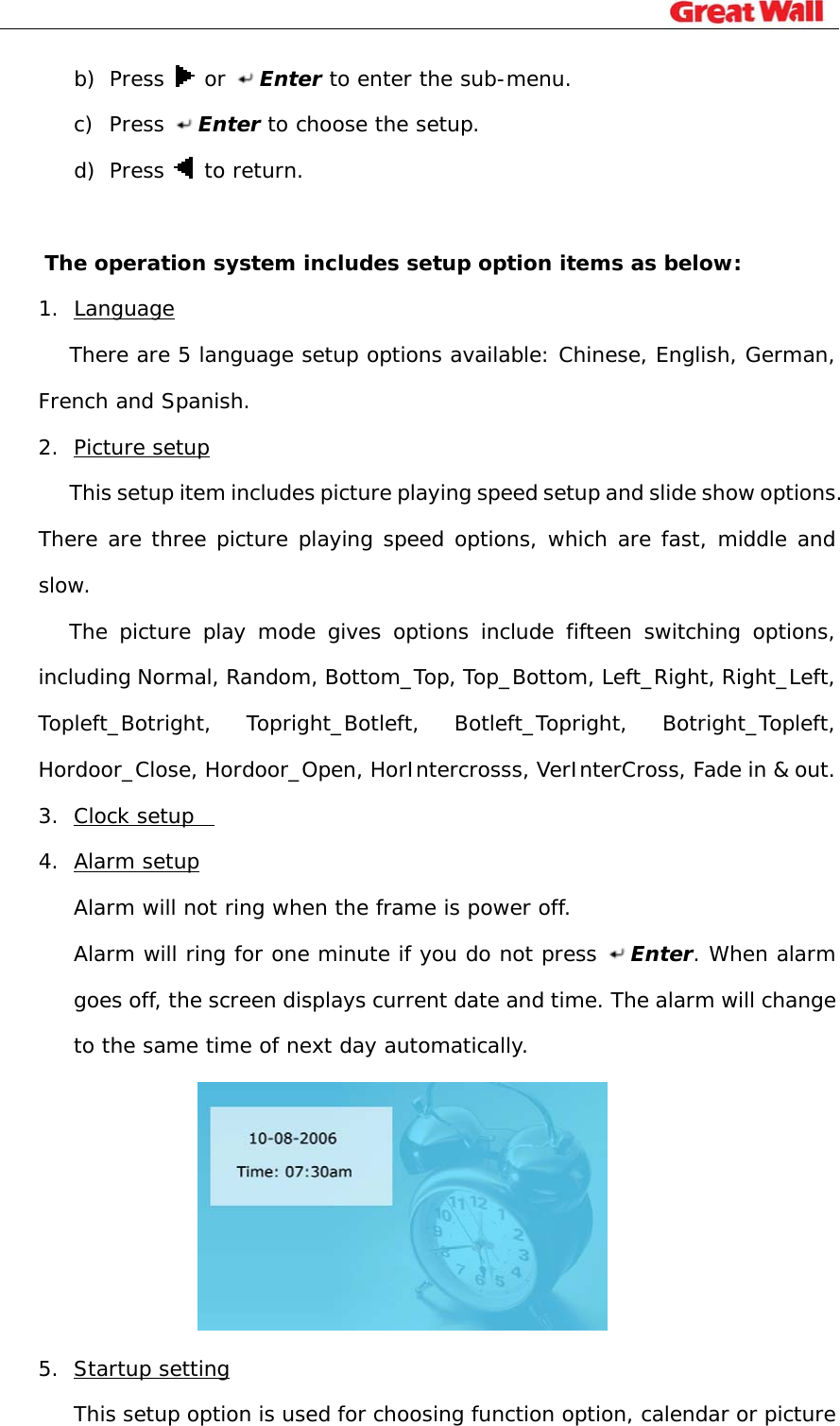                                                                              b) Press   or Enter to enter the sub-menu. c) Press  Enter to choose the setup.  d) Press   to return.  The operation system includes setup option items as below: 1. Language There are 5 language setup options available: Chinese, English, German, French and Spanish. 2. Picture setup       This setup item includes picture playing speed setup and slide show options. There are three picture playing speed options, which are fast, middle and slow.  The picture play mode gives options include fifteen switching options, including Normal, Random, Bottom_Top, Top_Bottom, Left_Right, Right_Left, Topleft_Botright, Topright_Botleft, Botleft_Topright, Botright_Topleft, Hordoor_Close, Hordoor_Open, HorIntercrosss, VerInterCross, Fade in &amp; out.   3. Clock setup   4. Alarm setup Alarm will not ring when the frame is power off.  Alarm will ring for one minute if you do not press  Enter. When alarm goes off, the screen displays current date and time. The alarm will change to the same time of next day automatically.   5. Startup setting This setup option is used for choosing function option, calendar or picture 