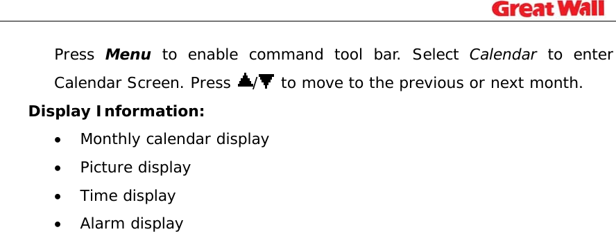                                                                             Press  Menu to enable command tool bar. Select Calendar to enter Calendar Screen. Press  / to move to the previous or next month. Display Information: • Monthly calendar display • Picture display • Time display • Alarm display   