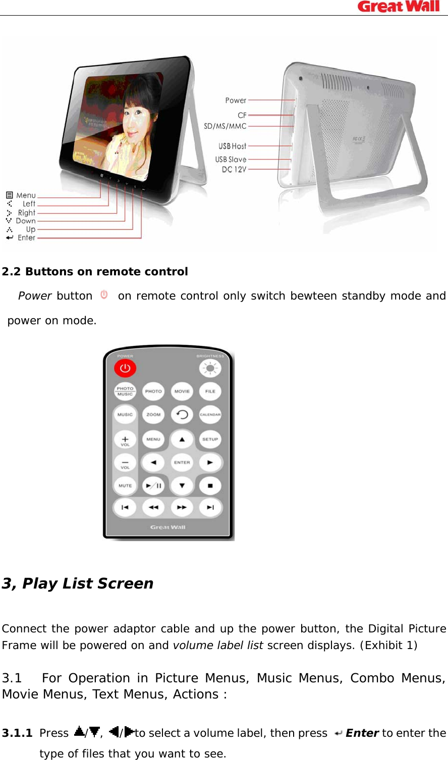                                                                               2.2 Buttons on remote control Power button   on remote control only switch bewteen standby mode and power on mode.   3, Play List Screen Connect the power adaptor cable and up the power button, the Digital Picture Frame will be powered on and volume label list screen displays. (Exhibit 1)  3.1   For Operation in Picture Menus, Music Menus, Combo Menus, Movie Menus, Text Menus, Actions :  3.1.1 Press  /,  /to select a volume label, then press  Enter to enter the type of files that you want to see. 