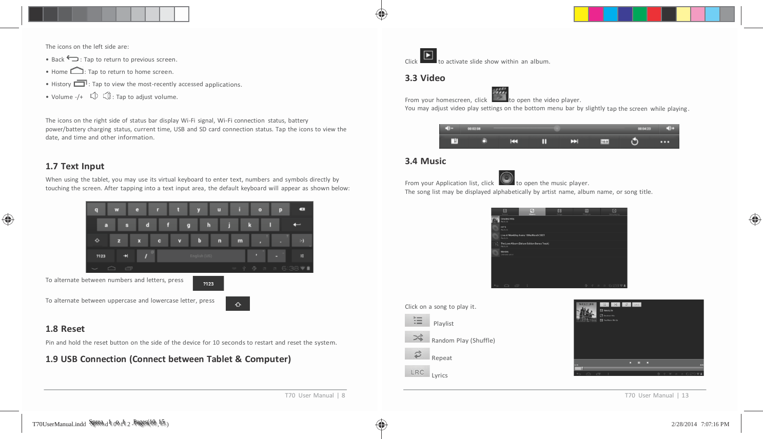         Theiconsontheleftsideare:&bull;Back :Taptoreturntopreviousscreen.&bull;Home :Taptoreturntohomescreen.&bull;History :Taptoviewthemost‐recentlyaccessedapplications.&bull;Volume‐/+ :Taptoadjustvolume.TheiconsontherightsideofstatusbardisplayWi‐Fisignal,Wi‐Ficonnectionstatus,batterypower/batterychargingstatus,currenttime,USBandSDcardconnectionstatus.Taptheiconstoviewthedate,andtimeandotherinformation.1.7TextInputWhenusingthetablet,youmayuseitsvirtualkeyboardtoent ertext,numbersandsymbolsdirectlybytouchingthescreen.Aftertappingintoatextinputarea,thedefaultkeyboardwillappearasshownbelow:Toalternatebetweennumbersandletters,pressToalternatebetweenuppercaseandlowercaseletter,press1.8ResetPinandholdtheresetbuttononthesideofthedevicefor10secondstorestartandresetthesystem.1.9USBConnection(ConnectbetweenTablet&amp;Computer)Click toactivateslideshowwithinanalbum.3.3VideoFromyourhomescreen,clicktoopenthevideoplayer.Youmayadjustvideoplaysettingsonthebottommenubarbyslightlytapthescreenwhileplaying.3.4MusicFromyourApplicationlist,clicktoopenthemusicplayer.Thesonglistmaybedisplayedalphabeticallybyartistname,albumname,orsongtitle.Clickonasongtoplayit.PlaylistRandomPlay(Shuffle)RepeatLyricsT70UserManual|8T70UserManual|13TT7700UUsseerrMMaannuuaall..iinnddd   SSSppprrreeeaaad 1110 ooof 1112 - PPPaaagggeeesss(((111000, 111555)   2/28/2014   7:07:16 PM 