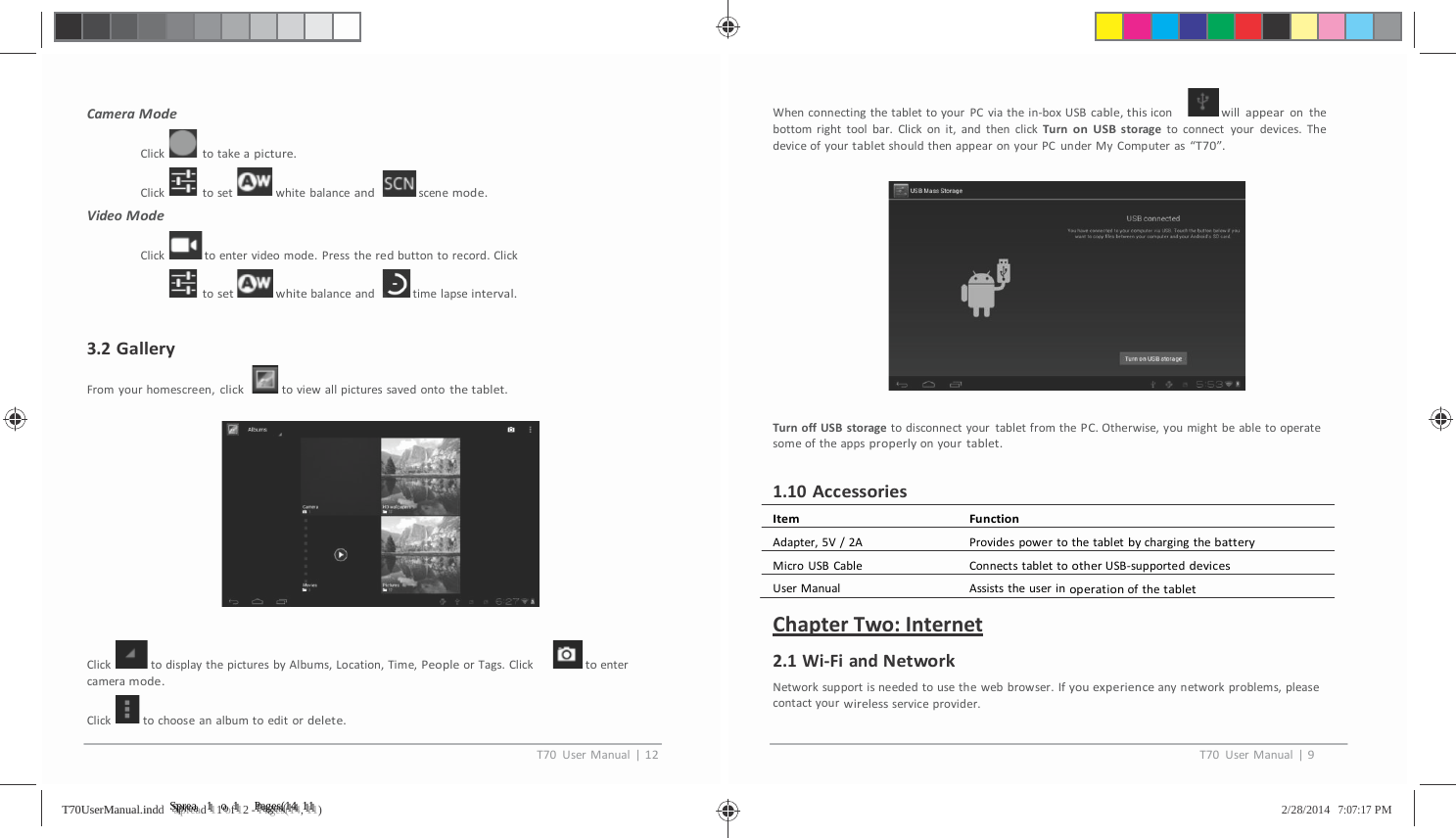          CameraModeClick totakeapicture.Click toset whitebalanceandscenemode.VideoModeClicktoentervideomode.Presstheredbuttontorecord.Clicktosetwhitebalanceand timelapseinterval.3.2GalleryFromyourhomescreen,clicktoviewallpicturessavedontothetablet.Click todisplaythepicturesbyAlbums,Location,Time,PeopleorTags.Clicktoentercameramode.Click tochooseanalbumtoeditordelete.WhenconnectingthetablettoyourPCviathein‐boxUSBcable,thisicon willappearonthebottomrighttoolbar.Clickonit,andthenclickTurnonUSBstoragetoconnectyourdevices.ThedeviceofyourtabletshouldthenappearonyourPCunderMyComputeras&ldquo;T70&rdquo;.TurnoffUSBstoragetodisconnectyourtabletfromthePC.Otherwise,youmightbeabletooperatesomeoftheappsproperlyonyourtablet.1.10AccessoriesItemFunctionAdapter,5V/2A ProvidespowertothetabletbychargingthebatteryMicroUSBCable ConnectstablettootherUSB‐supporteddevicesUserManual AssiststheuserinoperationofthetabletChapterTwo:Internet2.1Wi‐FiandNetworkNetworksupportisneededtousethewebbrowser.Ifyouexperienceanynetworkproblems,pleasecontactyourwirelessserviceprovider.T70UserManual|12T70UserManual|9TT7700UUsseerrMMaannuuaall..iinnddd   SSSppprrreeeaaad 1111 ooof 1112 - PPPaaagggeeesss(((111444, 111111)   2/28/2014   7:07:17 PM 