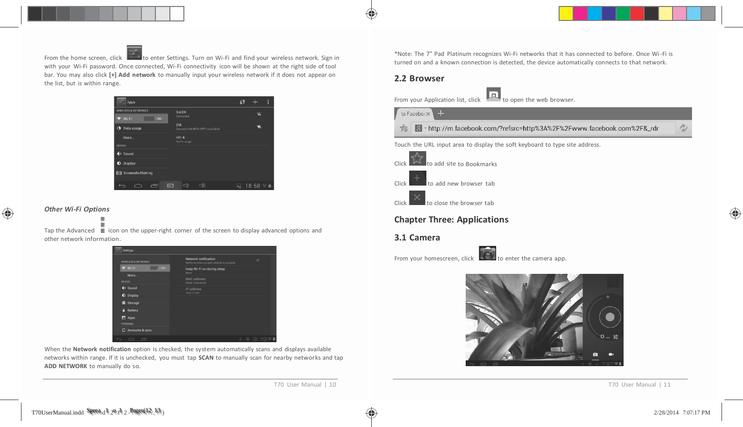           Fromthehomescreen,clicktoenterSettings.TurnonWi‐Fiandfindyourwirelessnetwork.SigninwithyourWi‐Fipassword.Onceconnected,Wi‐Ficonnectivityiconwillbeshownattherightsideoftoolbar.Youmayalsoclick[+]Addnetworktomanuallyinputyourwirelessnetworkifitdoesnotappearonthelist,butiswithinrange.OtherWi‐FiOptionsTaptheAdvancediconontheupper‐rightcornerofthescreentodisplayadvancedoptionsandothernetworkinformation.WhentheNetworknotificationoptionischecked,thesystemautomaticallyscansanddisplaysavailablenetworkswithinrange.Ifitisunchecked,youmusttapSCANtomanuallyscanfornearbynetworksandtapADDNETWORKtomanuallydoso.*Note:The7&rdquo;PadPlatinumrecognizesWi‐Finetworksthatithasconnectedtobefore.OnceWi‐Fiisturnedonandaknownconnectionisdetected,thedeviceautomaticallyconnectstothatnetwork.2.2BrowserFromyourApplicationlist,clicktoopenthewebbrowser.TouchtheURLinputareatodisplaythesoftkeyboardtotypesiteaddress.ClicktoaddsitetoBookmarksClick toaddnewbrowsertabClick toclosethebrowsertabChapterThree:Applications3.1CameraFromyourhomescreen,clicktoenterthecameraapp.T70UserManual|10T70UserManual|11TT7700UUsseerrMMaannuuaall..iinnddd   SSSppprrreeeaaad 1112 ooof 1112 - PPPaaagggeeesss(((111222, 111333)   2/28/2014   7:07:17 PM 