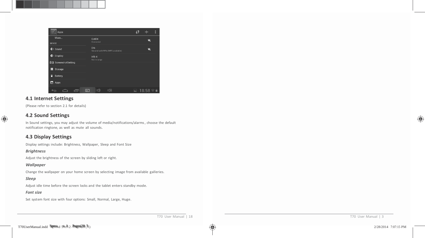 4.1InternetSettings(Pleaserefertosection2.1fordetails)4.2SoundSettingsInSoundsettings,youmayadjustthevolumeofmedia/notifications/alarms,choosethedefaultnotificationringtone,aswellasmuteallsounds.4.3DisplaySettingsDisplaysettingsinclude:Brightness,Wallpaper,SleepandFontSizeBrightnessAdjustthebrightnessofthescreenbyslidingleftorright.WallpaperChangethewallpaperonyourhomescreenbyselectingimagefromavailablegalleries.SleepAdjustidletimebeforethescreenlocksandthetabletentersstandbymode.FontsizeSetsystemfontsizewithfouroptions:Small,Normal,Large,Huge.T70UserManual|18T70UserManual|3TT7700UUsseerrMMaannuuaall..iinnddd   SSSppprrreeeaaad 5 ooof 1112 - PPPaaagggeeesss(((222000, 555)   2/28/2014   7:07:15 PM 