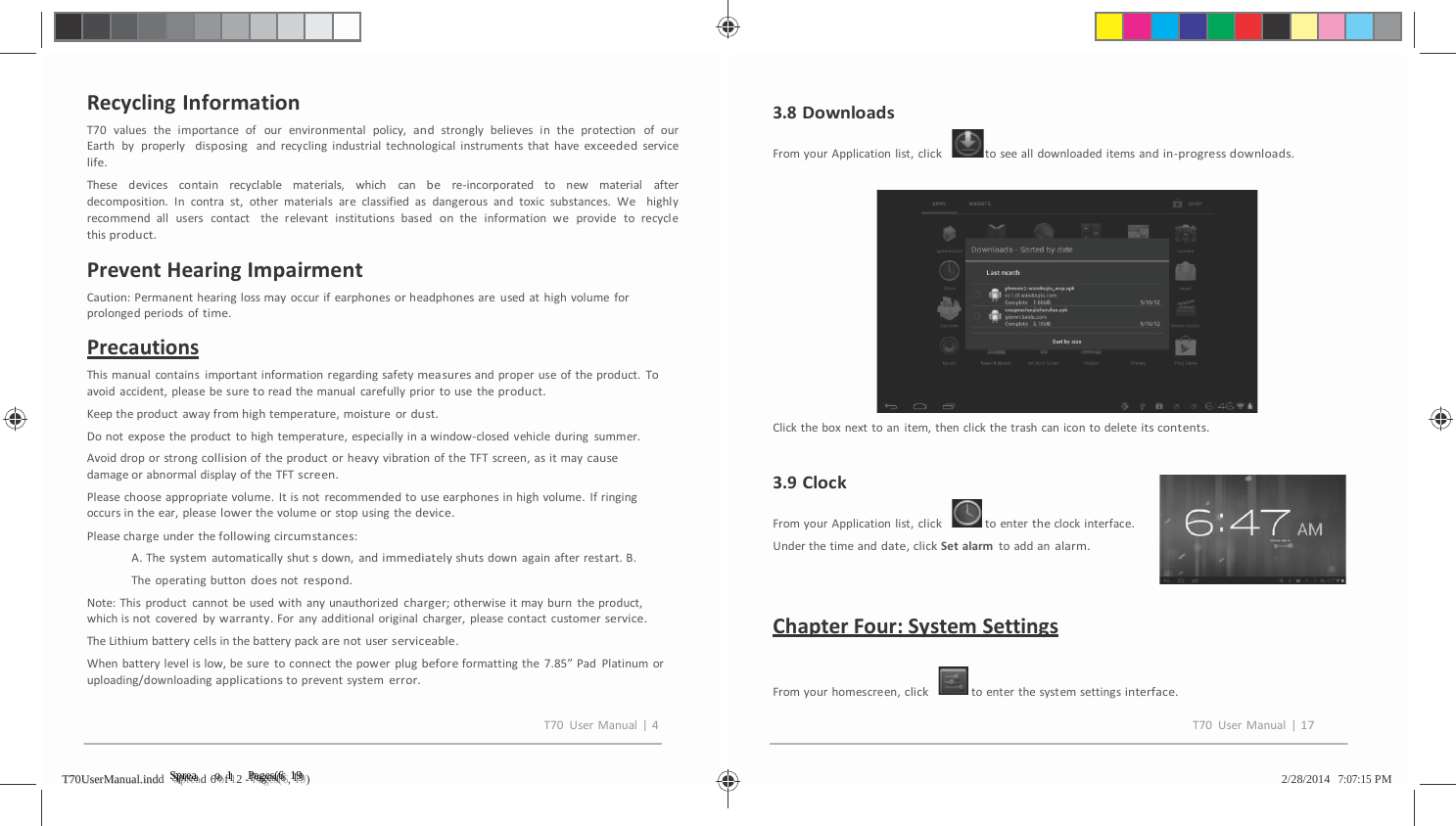         RecyclingInformationT70valuestheimportanceofourenvironmentalpolicy,andstronglybelievesintheprotectionofourEarthbyproperlydisposingandrecyclingindustrialtechnologicalinstrumentsthathaveexceededservicelife.These devices contain recyclable materials, whichcanbere‐incorporated to new materialafterdecomposition.Incontrast,othermaterialsareclassifiedasdangerousandtoxicsubstances.Wehighlyrecommendalluserscontacttherelevantinstitutionsbasedontheinformationweprovidetorecyclethisproduct.PreventHearingImpairmentCaution:Permanenthearinglossmayoccurifearphonesorheadphonesareusedathighvolumeforprolongedperiodsoftime.PrecautionsThismanualcontainsimportantinformationregardingsafetymeasuresandproperuseoftheproduct.Toavoidaccident,pleasebesuretoreadthemanualcarefullypriortousetheproduct.Keeptheproductawayfromhightemperature,moistureordust.Donotexposetheproducttohightemperature,especiallyinawindow‐closedvehicleduringsummer.AvoiddroporstrongcollisionoftheproductorheavyvibrationoftheTFTscreen,asitmaycausedamageorabnormaldisplayoftheTFTscreen.Pleasechooseappropriatevolume.Itisnotrecommendedtouseearphonesinhighvolume.Ifringingoccursintheear,pleaselowerthevolumeorstopusingthedevice.Pleasechargeunderthefollowingcircumstances:A.Thesystemautomaticallyshutsdown,andimmediatelyshutsdownagainafterrestart.B.Theoperatingbuttondoesnotrespond.Note:Thisproductcannotbeusedwithanyunauthorizedcharger;otherwiseitmayburntheproduct,whichisnotcoveredbywarranty.Foranyadditionaloriginalcharger,pleasecontactcustomerservice.TheLithiumbatterycellsinthebatterypackarenotuserserviceable.Whenbatterylevelislow,besuretoconnectthepowerplugbeforeformattingthe7.85&rdquo;PadPlatinumoruploading/downloadingapplicationstopreventsystemerror.3.8DownloadsFromyourApplicationlist,clicktoseealldownloadeditemsandin‐progressdownloads.Clicktheboxnexttoanitem,thenclickthetrashcanicontodeleteitscontents.3.9ClockFromyourApplicationlist,clicktoentertheclockinterface.Underthetimeanddate,clickSetalarmtoaddanalarm.ChapterFour:SystemSettingsFromyourhomescreen,clicktoenterthesystemsettingsinterface.T70UserManual|4T70UserManual|17TT7700UUsseerrMMaannuuaall..iinnddd   SSSppprrreeeaaad 6 ooof 1112 - PPPaaagggeeesss(((666, 111999)   2/28/2014   7:07:15 PM 