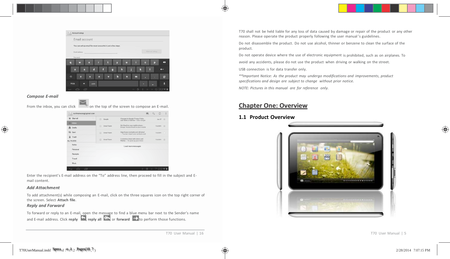                    ComposeE‐mailFromtheinbox,youcanclickonthetopofthescreentocomposeanE‐mail.Entertherecipient&rsquo;sE‐mailaddressonthe&ldquo;To&rdquo;addressline,thenproceedtofillinthesubjectandE‐mailcontent.AddAttachmentToaddattachment(s)whilecomposinganE‐mail,clickonthethreesquaresicononthetoprightcornerofthescreen.SelectAttachfile.ReplyandForwardToforwardorreplytoanE‐mail,openthemessagetofindabluemenubarnexttotheSender&rsquo;snameandE‐mailaddress.Clickreply,replyall ,orforward toperformthosefunctions.T70shallnotbeheldliableforanylossofdatacausedbydamageorrepairoftheproductoranyotherreason.Pleaseoperatetheproductproperlyfollowingtheusermanual&rsquo;sguidelines.Donotdisassembletheproduct.Donotusealcohol,thinnerorbenzenetocleanthesurfaceoftheproduct.Donotoperatedevicewheretheuseofelectronicequipmentisprohibited,suchasonairplanes.Toavoidanyaccidents,pleasedonotusetheproductwhendrivingorwalkingonthestreet.USBconnectionisfordatatransferonly.**ImportantNotice:Astheproductmayundergomodificationsandimprovements,productspecificationsanddesignaresubjecttochangewithoutpriornotice.NOTE:Picturesinthismanualareforreferenceonly.ChapterOne:Overview1.1 ProductOverviewT70UserManual|16T70UserManual|5TT7700UUsseerrMMaannuuaall..iinnddd   SSSppprrreeeaaad 7 ooof 1112 - PPPaaagggeeesss(((111888, 777)   2/28/2014   7:07:15 PM 
