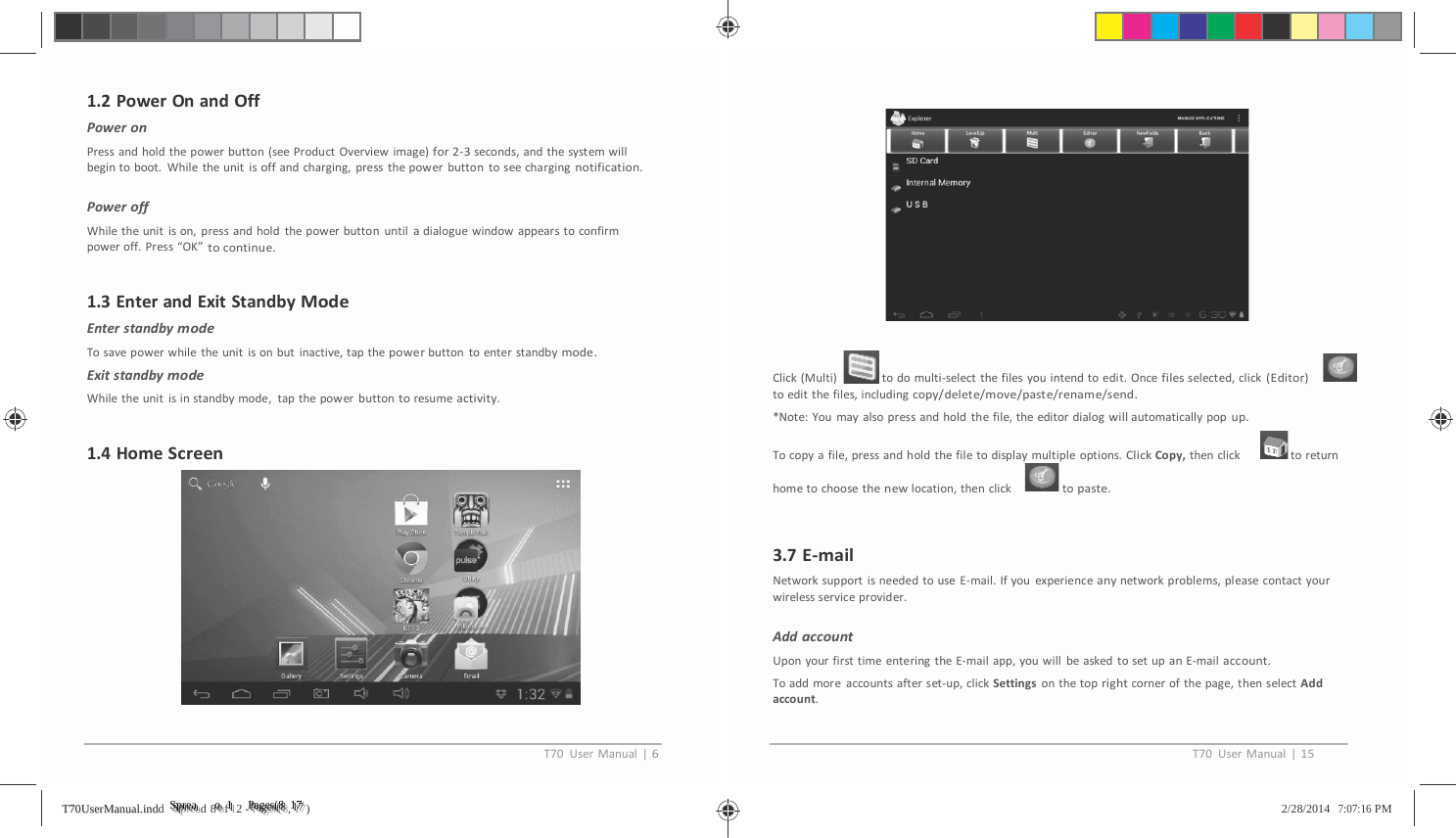         1.2PowerOnandOffPoweronPressandholdthepowerbutton(seeProductOverviewimage)for2‐3seconds,andthesystemwillbegintoboot.Whiletheunitisoffandcharging,pressthepowerbuttontoseechargingnotification.PoweroffWhiletheunitison,pressandholdthepowerbuttonuntiladialoguewindowappearstoconfirmpoweroff.Press&ldquo;OK&rdquo;tocontinue.1.3EnterandExitStandbyModeEnterstandbymodeTosavepowerwhiletheunitisonbutinactive,tapthepowerbuttontoenterstandbymode.ExitstandbymodeWhiletheunitisinstandbymode,tapthepowerbuttontoresumeactivity.1.4HomeScreenClick(Multi) todomulti‐selectthefilesyouintendtoedit.Oncefilesselected,click(Editor)toeditthefiles,includingcopy/delete/move/paste/rename/send.*Note:Youmayalsopressandholdthefile,theeditordialogwillautomaticallypopup.Tocopyafile,pressandholdthefiletodisplaymultipleoptions.ClickCopy,thenclick toreturnhometochoosethenewlocation,thenclick topaste.3.7E‐mailNetworksupportisneededtouseE‐mail.Ifyouexperienceanynetworkproblems,pleasecontactyourwirelessserviceprovider.AddaccountUponyourfirsttimeenteringtheE‐mailapp,youwillbeaskedtosetupanE‐mailaccount.Toaddmoreaccountsafterset‐up,clickSettingsonthetoprightcornerofthepage,thenselectAddaccount.T70UserManual|6T70UserManual|15TT7700UUsseerrMMaannuuaall..iinnddd   SSSppprrreeeaaad 8 ooof 1112 - PPPaaagggeeesss(((888, 111777)   2/28/2014   7:07:16 PM 