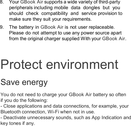 8.  Your GBook Air supports a wide variety of third-party peripherals including mobile  data  dongles  but  you should  check  compatibility  and  service provision to make sure they suit your requirements.   9.  The battery in GBook Air is not user replaceable. Please do  not attempt to use any power source apart from the original charger supplied With your GBook Air.Protect environment Save energy You do not need to charge your GBook Air battery so often if you do the following: - Close applications and data connections, for example, your Bluetooth connection, Wi-Fi when not in use. - Deactivate unnecessary sounds, such as App Indication and key tones if any.  
