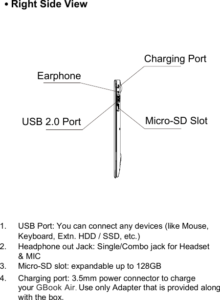 1.  USB Port: You can connect any devices (like Mouse, Keyboard, Extn. HDD / SSD, etc.) 2.  Headphone out Jack: Single/Combo jack for Headset &amp; MIC3.  Micro-SD slot: expandable up to 128GB Right Side ViewEarphoneCharging PortUSB 2.0 Port Micro-SD SlotCharging port: 3.5mm power connector to chargeyour GBook Air. Use only Adapter that is provided along with the box.4.