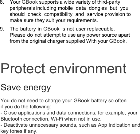 8.  Your GBook supports a wide variety of third-party peripherals including mobile  data  dongles  but  you should  check  compatibility  and  service provision to make sure they suit your requirements.   9.  The battery in GBook is not user replaceable. Please do  not attempt to use any power source apart from the original charger supplied With your GBook.Protect environment Save energy You do not need to charge your GBook battery so often if you do the following: - Close applications and data connections, for example, your Bluetooth connection, Wi-Fi when not in use. - Deactivate unnecessary sounds, such as App Indication and key tones if any.  