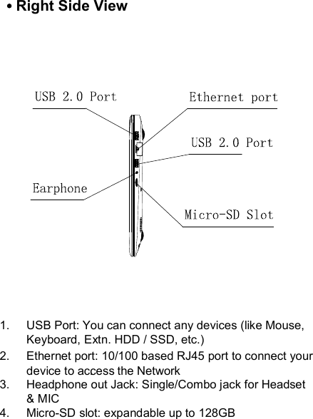 1.  USB Port: You can connect any devices (like Mouse, Keyboard, Extn. HDD / SSD, etc.) 2.  Ethernet port: 10/100 based RJ45 port to connect your device to access the Network. 3.  Headphone out Jack: Single/Combo jack for Headset &amp; MIC4.  Micro-SD slot: expandable up to 128GB  Right Side View