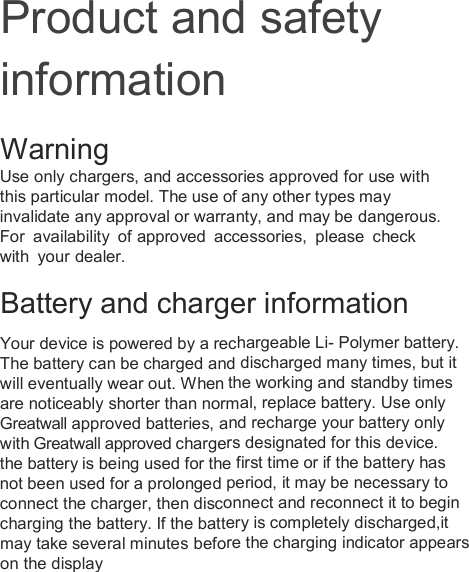Product and safety information Warning  Use only chargers, and accessories approved for use with this particular model. The use of any other types mayinvalidate any approval or warranty, and may be dangerous. For  availability  of approved  accessories,  please  check with  your dealer.   Battery and charger information  Your device is powered by a rechargeable Li- Polymer battery.The battery can be charged and discharged many times, but it will eventually wear out. When the working and standby timesare noticeably shorter than normal, replace battery. Use onlyGreatwall approved batteries, and recharge your battery only with Greatwall approved chargers designated for this device. the battery is being used for the first time or if the battery has not been used for a prolonged period, it may be necessary to connect the charger, then disconnect and reconnect it to begin charging the battery. If the battery is completely discharged,it may take several minutes before the charging indicator appears on the display