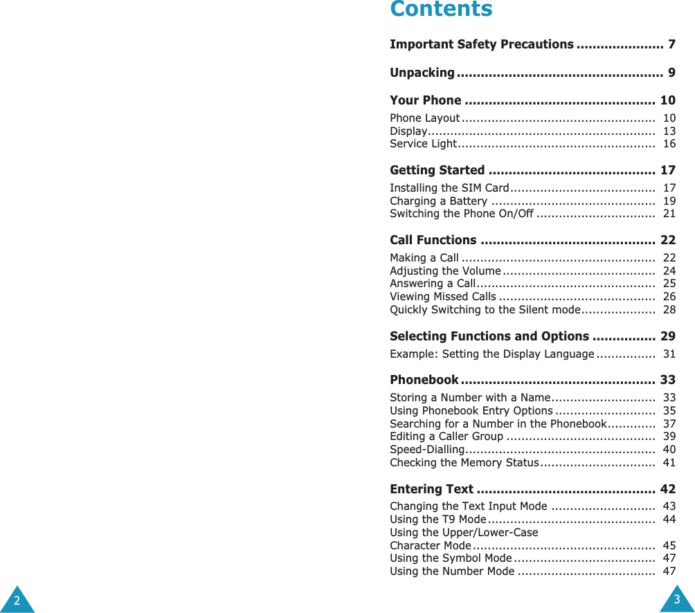  23 Contents Important Safety Precautions ...................... 7Unpacking .................................................... 9Your Phone ................................................ 10 Phone Layout ....................................................  10Display.............................................................  13Service Light.....................................................  16 Getting Started .......................................... 17 Installing the SIM Card.......................................  17Charging a Battery ............................................  19Switching the Phone On/Off ................................  21 Call Functions ............................................ 22 Making a Call ....................................................  22Adjusting the Volume .........................................  24Answering a Call................................................  25Viewing Missed Calls ..........................................  26Quickly Switching to the Silent mode....................  28 Selecting Functions and Options ................ 29 Example: Setting the Display Language ................  31 Phonebook ................................................. 33 Storing a Number with a Name............................  33Using Phonebook Entry Options ...........................  35Searching for a Number in the Phonebook.............  37Editing a Caller Group ........................................  39Speed-Dialling...................................................  40Checking the Memory Status...............................  41 Entering Text ............................................. 42 Changing the Text Input Mode ............................  43Using the T9 Mode.............................................  44Using the Upper/Lower-CaseCharacter Mode .................................................  45Using the Symbol Mode ......................................  47Using the Number Mode .....................................  47