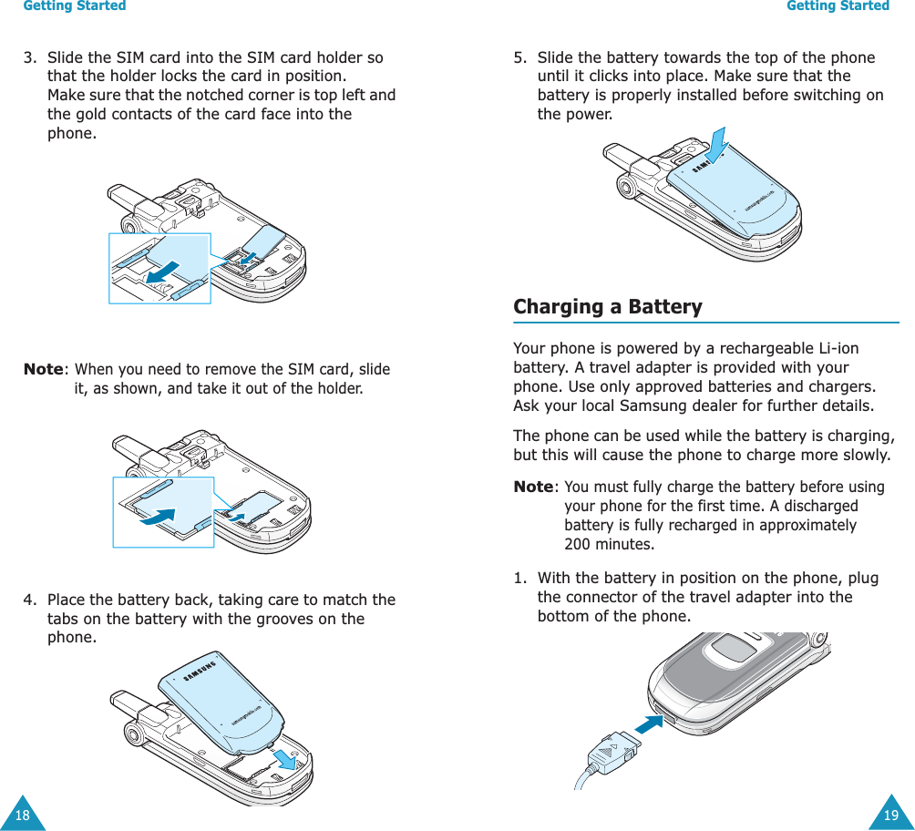 Getting Started183. Slide the SIM card into the SIM card holder so that the holder locks the card in position. Make sure that the notched corner is top left and the gold contacts of the card face into the phone.Note: When you need to remove the SIM card, slide it, as shown, and take it out of the holder.4. Place the battery back, taking care to match the tabs on the battery with the grooves on the phone. Getting Started195. Slide the battery towards the top of the phone until it clicks into place. Make sure that the battery is properly installed before switching on the power.Charging a BatteryYour phone is powered by a rechargeable Li-ion battery. A travel adapter is provided with your phone. Use only approved batteries and chargers. Ask your local Samsung dealer for further details.The phone can be used while the battery is charging, but this will cause the phone to charge more slowly. Note: You must fully charge the battery before using your phone for the first time. A discharged battery is fully recharged in approximately 200 minutes.1. With the battery in position on the phone, plug the connector of the travel adapter into the bottom of the phone. 