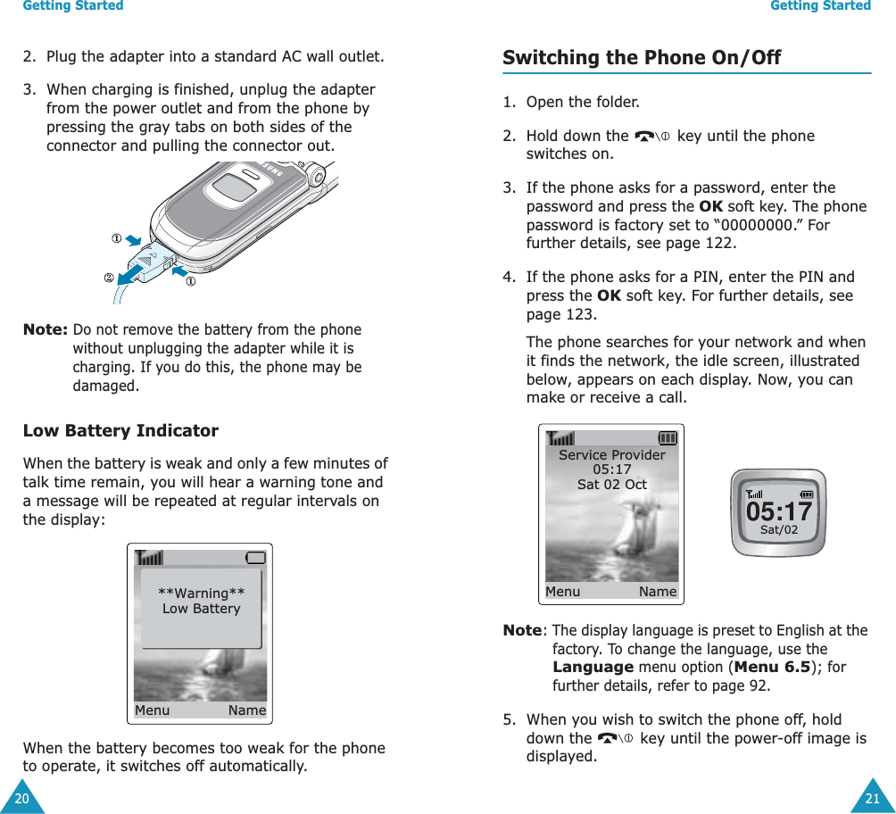 Getting Started202. Plug the adapter into a standard AC wall outlet.3. When charging is finished, unplug the adapter from the power outlet and from the phone by pressing the gray tabs on both sides of the connector and pulling the connector out. Note: Do not remove the battery from the phone without unplugging the adapter while it is charging. If you do this, the phone may be damaged. Low Battery IndicatorWhen the battery is weak and only a few minutes of talk time remain, you will hear a warning tone and a message will be repeated at regular intervals on the display:When the battery becomes too weak for the phone to operate, it switches off automatically.**Warning**Low BatteryMenu NameGetting Started21Switching the Phone On/Off1. Open the folder.2. Hold down the   key until the phone switches on.3. If the phone asks for a password, enter the password and press the OK soft key. The phone password is factory set to &ldquo;00000000.&rdquo; For further details, see page 122.4. If the phone asks for a PIN, enter the PIN and press the OK soft key. For further details, see page 123.The phone searches for your network and when it finds the network, the idle screen, illustrated below, appears on each display. Now, you can make or receive a call.Note: The display language is preset to English at the factory. To change the language, use the Language menu option (Menu 6.5); for further details, refer to page 92.5. When you wish to switch the phone off, hold down the   key until the power-off image is displayed.Service Provider05:17Sat 02 Oct Menu Name05:17Sat/02