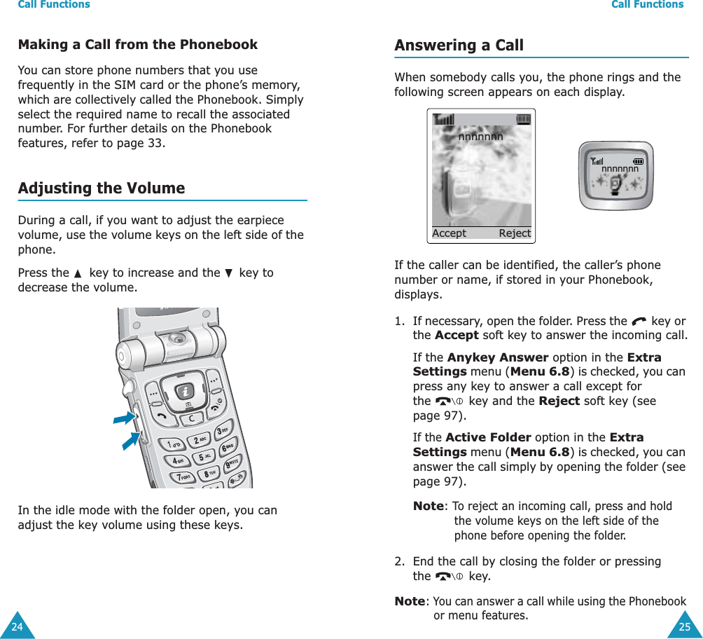 Call Functions24Making a Call from the PhonebookYou can store phone numbers that you use frequently in the SIM card or the phone&rsquo;s memory, which are collectively called the Phonebook. Simply select the required name to recall the associated number. For further details on the Phonebook features, refer to page 33.Adjusting the VolumeDuring a call, if you want to adjust the earpiece volume, use the volume keys on the left side of the phone. Press the   key to increase and the   key to decrease the volume.In the idle mode with the folder open, you can adjust the key volume using these keys.Call Functions25Answering a CallWhen somebody calls you, the phone rings and the following screen appears on each display.If the caller can be identified, the caller&rsquo;s phone number or name, if stored in your Phonebook, displays.1. If necessary, open the folder. Press the   key or the Accept soft key to answer the incoming call.If the Anykey Answer option in the Extra Settings menu (Menu 6.8) is checked, you can press any key to answer a call except for the   key and the Reject soft key (see page 97).If the Active Folder option in the Extra Settings menu (Menu 6.8) is checked, you can answer the call simply by opening the folder (see page 97).Note: To reject an incoming call, press and hold the volume keys on the left side of the phone before opening the folder. 2. End the call by closing the folder or pressing the  key.Note: You can answer a call while using the Phonebook or menu features.nnnnnnnAccept            Rejectnnnnnnn