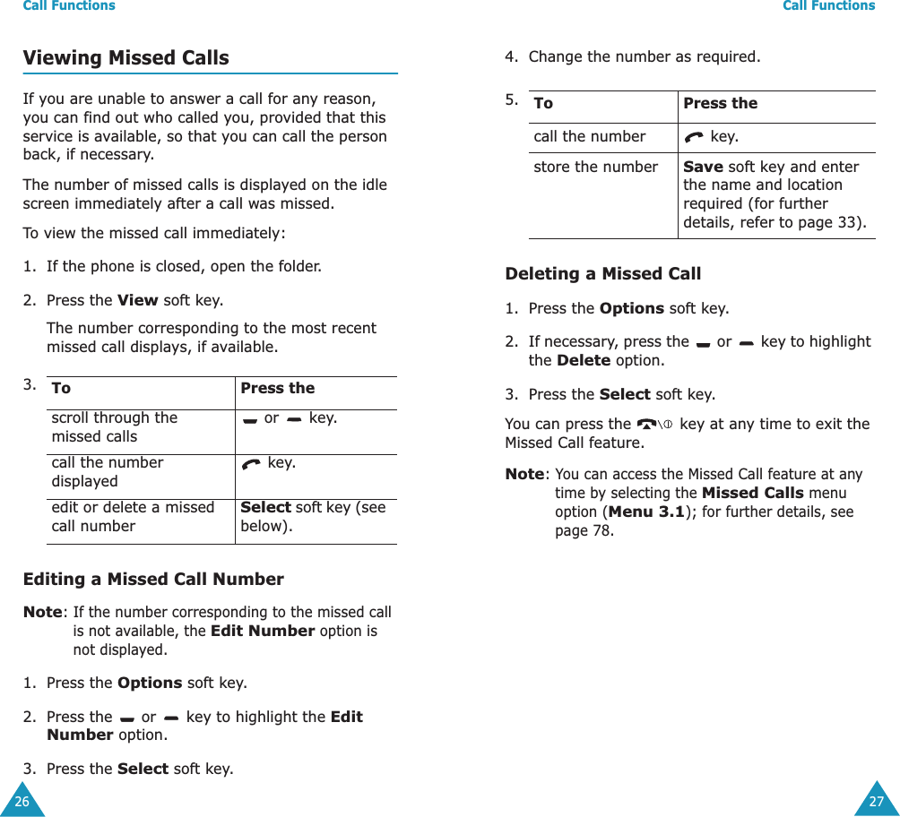 Call Functions26Viewing Missed CallsIf you are unable to answer a call for any reason, you can find out who called you, provided that this service is available, so that you can call the person back, if necessary. The number of missed calls is displayed on the idle screen immediately after a call was missed.To view the missed call immediately:1. If the phone is closed, open the folder.2. Press the View soft key.The number corresponding to the most recent missed call displays, if available.Editing a Missed Call NumberNote: If the number corresponding to the missed call is not available, the Edit Number option is not displayed.1. Press the Options soft key.2. Press the   or   key to highlight the Edit Number option.3. Press the Select soft key.3. To Press thescroll through the missed calls or   key.call the number displayed key.edit or delete a missed call numberSelect soft key (see below).Call Functions274. Change the number as required. Deleting a Missed Call1. Press the Options soft key.2. If necessary, press the   or   key to highlight the Delete option.3. Press the Select soft key.You can press the   key at any time to exit the Missed Call feature.Note: You can access the Missed Call feature at any time by selecting the Missed Calls menu option (Menu 3.1); for further details, see page 78.5. To Press thecall the number  key.store the numberSave soft key and enter the name and location required (for further details, refer to page 33).