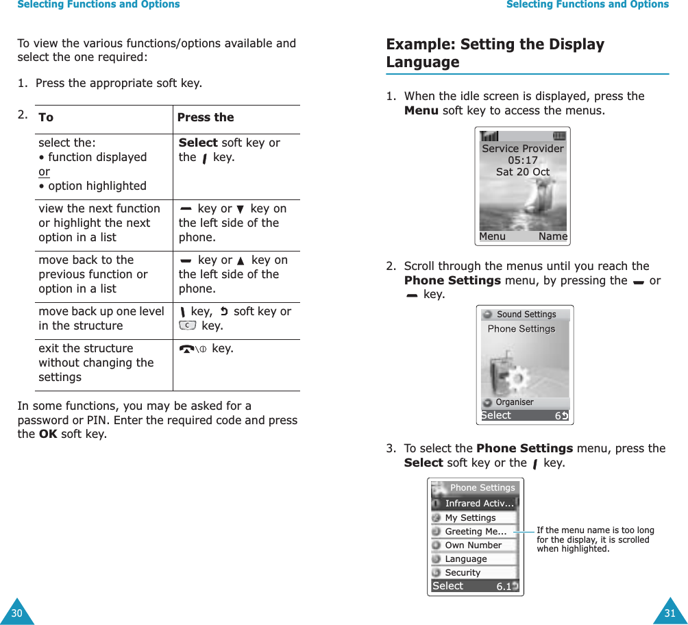 Selecting Functions and Options30To view the various functions/options available and select the one required:1. Press the appropriate soft key.In some functions, you may be asked for a password or PIN. Enter the required code and press the OK soft key.2. To Press theselect the:&bull; function displayed or&bull; option highlightedSelect soft key or the  key.view the next function or highlight the next option in a list key or   key on the left side of the phone. move back to the previous function or option in a list key or   key on the left side of the phone. move back up one level in the structure key,   soft key or  key.exit the structure without changing the settings key.Selecting Functions and Options31Example: Setting the Display Language1. When the idle screen is displayed, press the Menu soft key to access the menus.2. Scroll through the menus until you reach the Phone Settings menu, by pressing the   or  key.3. To select the Phone Settings menu, press the Select soft key or the   key.Service Provider05:17Sat 20 Oct Menu Name6      Sound Settings      OrganiserSelect6.1SelectIf the menu name is too long for the display, it is scrolled when highlighted.Phone SettingsInfrared Activ...My SettingsGreeting Me...Own NumberLanguageSecurity