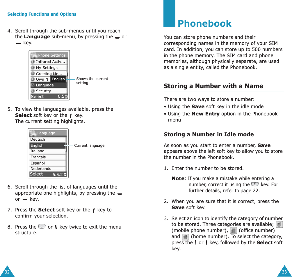 Selecting Functions and Options324. Scroll through the sub-menus until you reach the Language sub-menu, by pressing the   or  key.5. To view the languages available, press the Select soft key or the   key. The current setting highlights.6. Scroll through the list of languages until the appropriate one highlights, by pressing the   or  key.7. Press the Select soft key or the   key to confirm your selection.8. Press the   or   key twice to exit the menu structure.6.5Shows the current settingSelectEnglishPhone SettingsInfrared Activ...My SettingsGreeting Me...Own NLanguageSecurity6.5.2Current languageSelectLanguageDeutschEnglishItalianoFran&ccedil;aisEspa&ntilde;olNederlands33PhonebookYou can store phone numbers and their corresponding names in the memory of your SIM card. In addition, you can store up to 500 numbers in the phone memory. The SIM card and phone memories, although physically separate, are used as a single entity, called the Phonebook.Storing a Number with a NameThere are two ways to store a number: &bull; Using the Save soft key in the idle mode &bull; Using the New Entry option in the Phonebook menuStoring a Number in Idle modeAs soon as you start to enter a number, Save appears above the left soft key to allow you to store the number in the Phonebook.1. Enter the number to be stored.Note: If you make a mistake while entering a number, correct it using the   key. For further details, refer to page 22.2. When you are sure that it is correct, press the Save soft key.3. Select an icon to identify the category of number to be stored. Three categories are available;   (mobile phone number),   (office number) and   (home number). To select the category, press the   or   key, followed by the Select soft key.