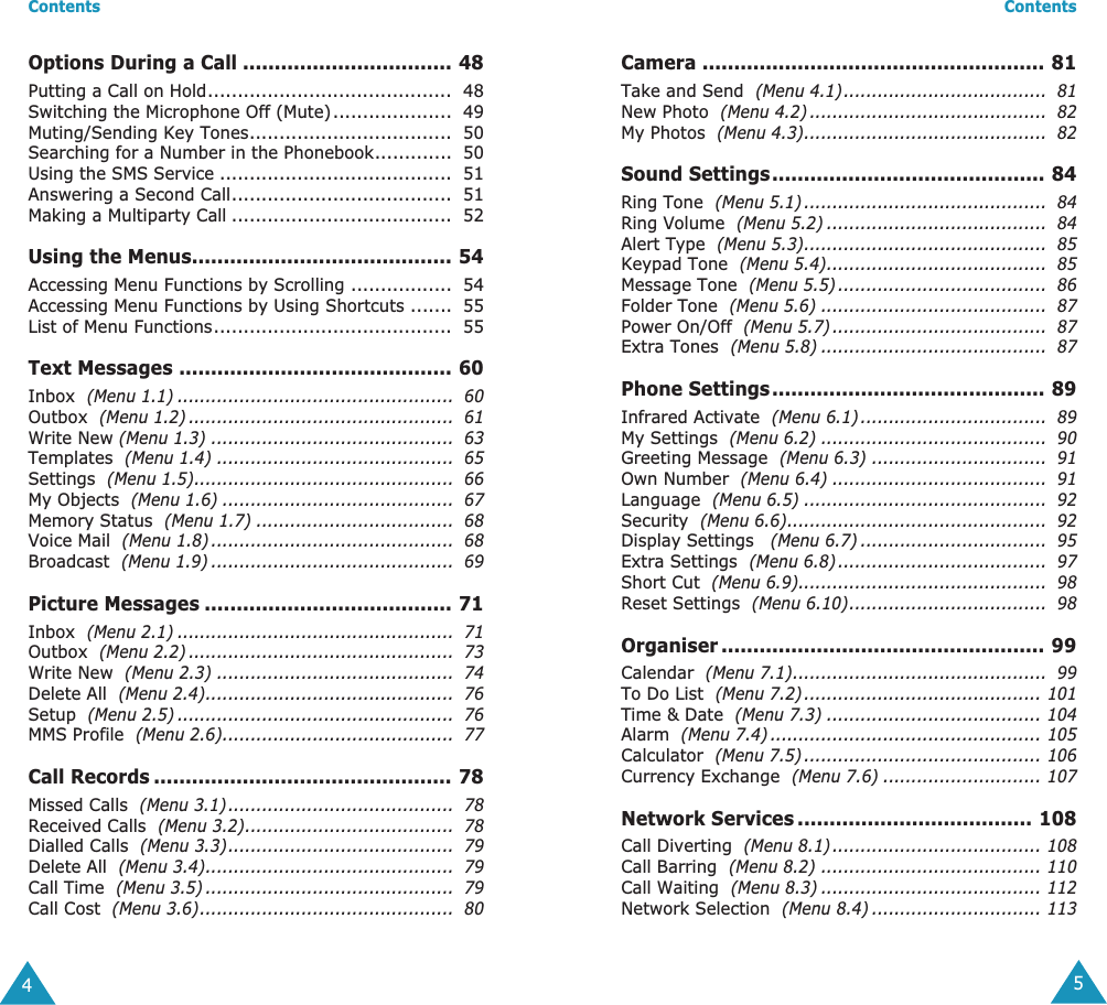  Contents 4 Options During a Call ................................. 48 Putting a Call on Hold.........................................  48Switching the Microphone Off (Mute)....................  49Muting/Sending Key Tones..................................  50Searching for a Number in the Phonebook.............  50Using the SMS Service .......................................  51Answering a Second Call.....................................  51Making a Multiparty Call .....................................  52 Using the Menus......................................... 54 Accessing Menu Functions by Scrolling .................  54Accessing Menu Functions by Using Shortcuts .......  55List of Menu Functions........................................  55 Text Messages ........................................... 60 Inbox   (Menu 1.1) .................................................  60 Outbox   (Menu 1.2) ...............................................  61 Write New  (Menu 1.3) ...........................................  63 Templates   (Menu 1.4) ..........................................  65 Settings   (Menu 1.5)..............................................  66 My Objects   (Menu 1.6) .........................................  67 Memory Status   (Menu 1.7) ...................................  68 Voice Mail   (Menu 1.8) ...........................................  68 Broadcast   (Menu 1.9) ...........................................  69 Picture Messages ....................................... 71 Inbox   (Menu 2.1) .................................................  71 Outbox   (Menu 2.2) ...............................................  73 Write New   (Menu 2.3) ..........................................  74 Delete All   (Menu 2.4)............................................  76 Setup   (Menu 2.5) .................................................  76 MMS Profile   (Menu 2.6).........................................  77 Call Records ............................................... 78 Missed Calls   (Menu 3.1)........................................  78 Received Calls   (Menu 3.2).....................................  78 Dialled Calls   (Menu 3.3)........................................  79 Delete All   (Menu 3.4)............................................  79 Call Time   (Menu 3.5) ............................................  79 Call Cost   (Menu 3.6).............................................  80 Contents 5 Camera ...................................................... 81 Take and Send   (Menu 4.1)....................................  81 New Photo   (Menu 4.2) ..........................................  82 My Photos   (Menu 4.3)...........................................  82 Sound Settings........................................... 84 Ring Tone   (Menu 5.1) ...........................................  84 Ring Volume   (Menu 5.2) .......................................  84 Alert Type   (Menu 5.3)...........................................  85 Keypad Tone   (Menu 5.4).......................................  85 Message Tone   (Menu 5.5) .....................................  86 Folder Tone   (Menu 5.6) ........................................  87 Power On/Off   (Menu 5.7) ......................................  87 Extra Tones   (Menu 5.8) ........................................  87 Phone Settings........................................... 89 Infrared Activate   (Menu 6.1) .................................  89 My Settings   (Menu 6.2) ........................................  90 Greeting Message   (Menu 6.3) ...............................  91 Own Number   (Menu 6.4) ......................................  91 Language   (Menu 6.5) ...........................................  92 Security   (Menu 6.6)..............................................  92 Display Settings    (Menu 6.7) .................................  95 Extra Settings   (Menu 6.8) .....................................  97 Short Cut   (Menu 6.9)............................................  98 Reset Settings   (Menu 6.10)...................................  98 Organiser ................................................... 99 Calendar   (Menu 7.1).............................................  99 To Do List   (Menu 7.2) .......................................... 101 Time &amp; Date   (Menu 7.3) ...................................... 104 Alarm   (Menu 7.4) ................................................ 105 Calculator   (Menu 7.5) .......................................... 106 Currency Exchange   (Menu 7.6) ............................ 107 Network Services ..................................... 108 Call Diverting   (Menu 8.1) ..................................... 108 Call Barring   (Menu 8.2) ....................................... 110 Call Waiting   (Menu 8.3) ....................................... 112 Network Selection   (Menu 8.4) .............................. 113