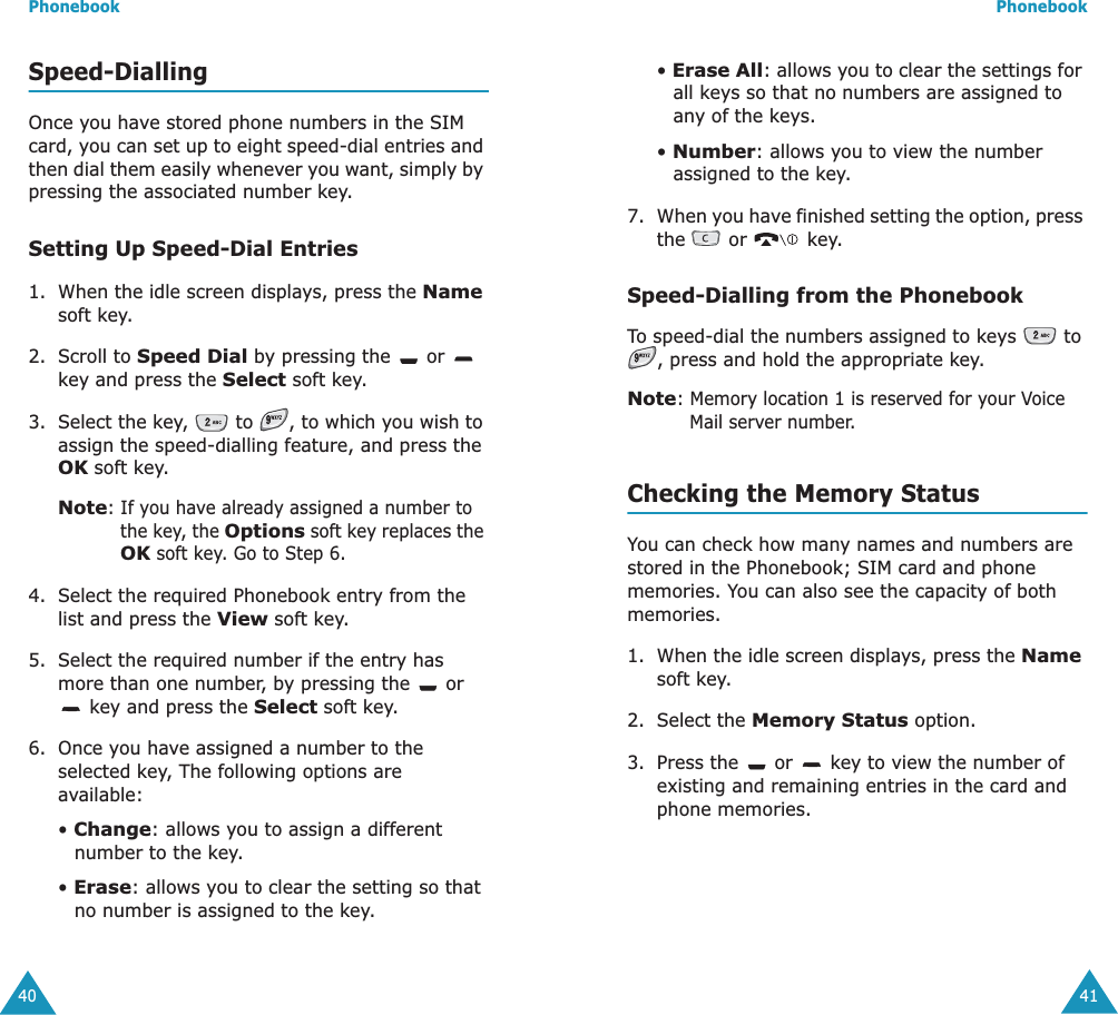 Phonebook40Speed-DiallingOnce you have stored phone numbers in the SIM card, you can set up to eight speed-dial entries and then dial them easily whenever you want, simply by pressing the associated number key.Setting Up Speed-Dial Entries1. When the idle screen displays, press the Name soft key.2. Scroll to Speed Dial by pressing the   or   key and press the Select soft key.3. Select the key,   to  , to which you wish to assign the speed-dialling feature, and press the OK soft key.Note: If you have already assigned a number to the key, the Options soft key replaces the OK soft key. Go to Step 6.4. Select the required Phonebook entry from the list and press the View soft key.5. Select the required number if the entry has more than one number, by pressing the   or  key and press the Select soft key.6. Once you have assigned a number to the selected key, The following options are available:&bull; Change: allows you to assign a different number to the key.&bull; Erase: allows you to clear the setting so that no number is assigned to the key.Phonebook41&bull; Erase All: allows you to clear the settings for all keys so that no numbers are assigned to any of the keys.&bull; Number: allows you to view the number assigned to the key.7. When you have finished setting the option, press the   or   key.Speed-Dialling from the PhonebookTo speed-dial the numbers assigned to keys   to , press and hold the appropriate key.Note: Memory location 1 is reserved for your Voice Mail server number. Checking the Memory StatusYou can check how many names and numbers are stored in the Phonebook; SIM card and phone memories. You can also see the capacity of both memories. 1. When the idle screen displays, press the Name soft key.2. Select the Memory Status option.3. Press the   or   key to view the number of existing and remaining entries in the card and phone memories.