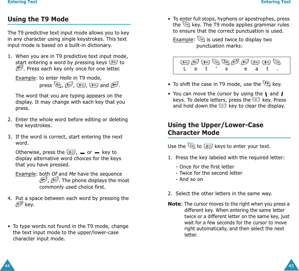 Entering Text44Using the T9 ModeThe T9 predictive text input mode allows you to key in any character using single keystrokes. This text input mode is based on a built-in dictionary.1. When you are in T9 predictive text input mode, start entering a word by pressing keys   to . Press each key only once for one letter. Example: to enter Hello in T9 mode, press , , ,  and .The word that you are typing appears on the display. It may change with each key that you press.2. Enter the whole word before editing or deleting the keystrokes.3. If the word is correct, start entering the next word. Otherwise, press the  ,   or   key to display alternative word choices for the keys that you have pressed. Example:both Of and Me have the sequence ,  . The phone displays the most commonly used choice first.4. Put a space between each word by pressing the  key.&bull;To type words not found in the T9 mode, change the text input mode to the upper/lower-case character input mode.Entering Text45&bull;To enter full stops, hyphens or apostrophes, press the   key. The T9 mode applies grammar rules to ensure that the correct punctuation is used. Example:   is used twice to display two punctuation marks: &bull;To shift the case in T9 mode, use the   key.   &bull;You can move the cursor by using the   and   keys. To delete letters, press the   key. Press and hold down the   key to clear the display.Using the Upper/Lower-CaseCharacter ModeUse the   to   keys to enter your text. 1. Press the key labeled with the required letter:- Once for the first letter- Twice for the second letter- And so on2. Select the other letters in the same way.Note: The cursor moves to the right when you press a different key. When entering the same letter twice or a different letter on the same key, just wait for a few seconds for the cursor to move right automatically, and then select the next letter.              L     e     t     &rsquo;     s          e     a     t     .