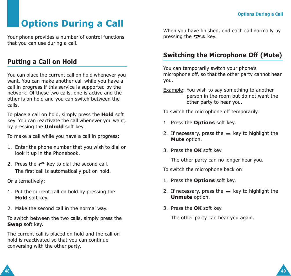 48Options During a CallYour phone provides a number of control functions that you can use during a call. Putting a Call on HoldYou can place the current call on hold whenever you want. You can make another call while you have a call in progress if this service is supported by the network. Of these two calls, one is active and the other is on hold and you can switch between the calls.To place a call on hold, simply press the Hold soft key. You can reactivate the call whenever you want, by pressing the Unhold soft key.To make a call while you have a call in progress:1. Enter the phone number that you wish to dial or look it up in the Phonebook.2. Press the   key to dial the second call. The first call is automatically put on hold.Or alternatively:1. Put the current call on hold by pressing the Hold soft key. 2. Make the second call in the normal way.To switch between the two calls, simply press the Swap soft key.The current call is placed on hold and the call on hold is reactivated so that you can continue conversing with the other party.Options During a Call49When you have finished, end each call normally by pressing the   key.Switching the Microphone Off (Mute)You can temporarily switch your phone&rsquo;s microphone off, so that the other party cannot hear you.Example: You wish to say something to another person in the room but do not want the other party to hear you.To switch the microphone off temporarily:1. Press the Options soft key.2. If necessary, press the   key to highlight the Mute option.3. Press the OK soft key. The other party can no longer hear you.To switch the microphone back on:1. Press the Options soft key.2. If necessary, press the   key to highlight the Unmute option.3. Press the OK soft key. The other party can hear you again.