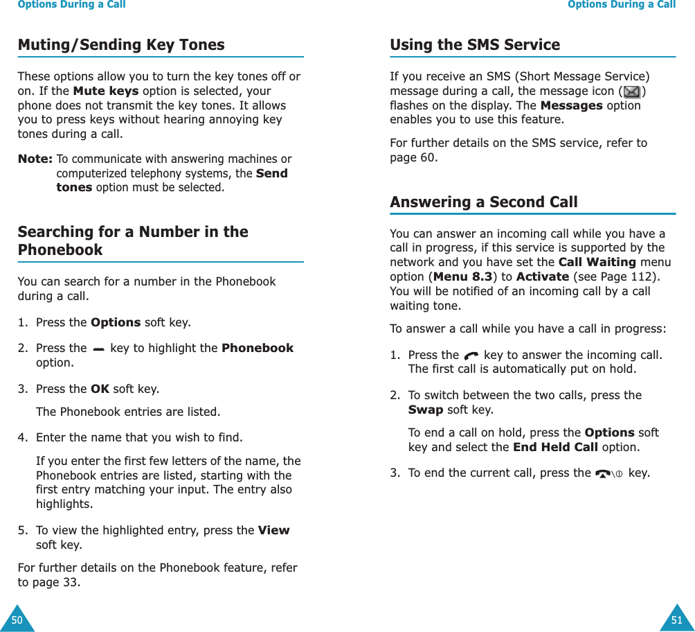 Options During a Call50Muting/Sending Key TonesThese options allow you to turn the key tones off or on. If the Mute keys option is selected, your phone does not transmit the key tones. It allows you to press keys without hearing annoying key tones during a call.Note: To communicate with answering machines or computerized telephony systems, the Send tones option must be selected.Searching for a Number in the PhonebookYou can search for a number in the Phonebook during a call.1. Press the Options soft key.2. Press the   key to highlight the Phonebook option.3. Press the OK soft key.The Phonebook entries are listed.4. Enter the name that you wish to find.If you enter the first few letters of the name, the Phonebook entries are listed, starting with the first entry matching your input. The entry also highlights.5. To view the highlighted entry, press the View soft key.For further details on the Phonebook feature, refer to page 33.Options During a Call51Using the SMS ServiceIf you receive an SMS (Short Message Service) message during a call, the message icon ( ) flashes on the display. The Messages option enables you to use this feature.For further details on the SMS service, refer to page 60.Answering a Second CallYou can answer an incoming call while you have a call in progress, if this service is supported by the network and you have set the Call Waiting menu option (Menu 8.3) to Activate (see Page 112). You will be notified of an incoming call by a call waiting tone.To answer a call while you have a call in progress:1. Press the   key to answer the incoming call. The first call is automatically put on hold.2. To switch between the two calls, press the Swap soft key.To end a call on hold, press the Options soft key and select the End Held Call option.3. To end the current call, press the   key.