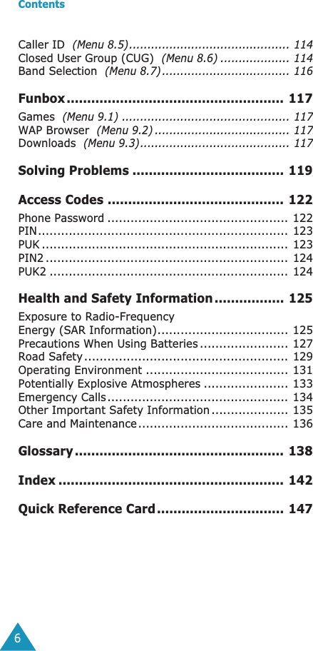  Contents 6Caller ID   (Menu 8.5)............................................ 114 Closed User Group (CUG)   (Menu 8.6) ................... 114 Band Selection   (Menu 8.7) ................................... 116 Funbox..................................................... 117 Games   (Menu 9.1) .............................................. 117 WAP Browser   (Menu 9.2) ..................................... 117 Downloads   (Menu 9.3)......................................... 117 Solving Problems ..................................... 119Access Codes ........................................... 122 Phone Password ............................................... 122PIN................................................................. 123PUK ................................................................ 123PIN2 ............................................................... 124PUK2 .............................................................. 124 Health and Safety Information ................. 125 Exposure to Radio-FrequencyEnergy (SAR Information).................................. 125Precautions When Using Batteries ....................... 127Road Safety ..................................................... 129Operating Environment ..................................... 131Potentially Explosive Atmospheres ...................... 133Emergency Calls............................................... 134Other Important Safety Information .................... 135Care and Maintenance....................................... 136 Glossary ................................................... 138Index ....................................................... 142Quick Reference Card............................... 147