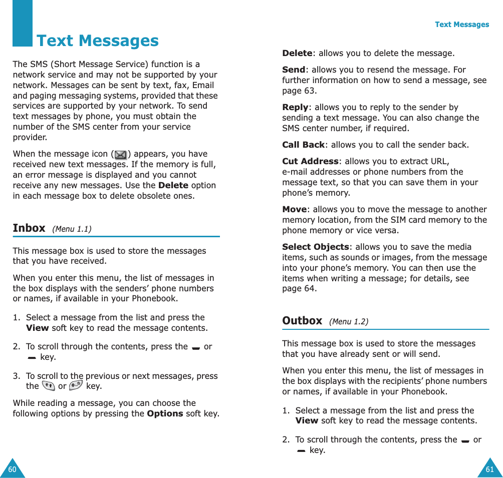 60Text MessagesThe SMS (Short Message Service) function is a network service and may not be supported by your network. Messages can be sent by text, fax, Email and paging messaging systems, provided that these services are supported by your network. To send text messages by phone, you must obtain the number of the SMS center from your service provider.When the message icon ( ) appears, you have received new text messages. If the memory is full, an error message is displayed and you cannot receive any new messages. Use the Delete option in each message box to delete obsolete ones.Inbox  (Menu 1.1)This message box is used to store the messages that you have received.When you enter this menu, the list of messages in the box displays with the senders&rsquo; phone numbers or names, if available in your Phonebook.1. Select a message from the list and press the View soft key to read the message contents.2. To scroll through the contents, press the   or  key.3. To scroll to the previous or next messages, press the   or   key.While reading a message, you can choose the following options by pressing the Options soft key.Text Messages61Delete: allows you to delete the message.Send: allows you to resend the message. For further information on how to send a message, see page 63.Reply: allows you to reply to the sender by sending a text message. You can also change the SMS center number, if required.Call Back: allows you to call the sender back.Cut Address: allows you to extract URL, e-mail addresses or phone numbers from the message text, so that you can save them in your phone&rsquo;s memory.Move: allows you to move the message to another memory location, from the SIM card memory to the phone memory or vice versa.Select Objects: allows you to save the media items, such as sounds or images, from the message into your phone&rsquo;s memory. You can then use the items when writing a message; for details, see page 64. Outbox  (Menu 1.2)This message box is used to store the messages that you have already sent or will send.When you enter this menu, the list of messages in the box displays with the recipients&rsquo; phone numbers or names, if available in your Phonebook.1. Select a message from the list and press the View soft key to read the message contents.2. To scroll through the contents, press the   or  key.